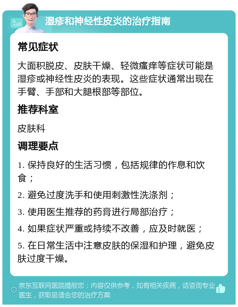 湿疹和神经性皮炎的治疗指南 常见症状 大面积脱皮、皮肤干燥、轻微瘙痒等症状可能是湿疹或神经性皮炎的表现。这些症状通常出现在手臂、手部和大腿根部等部位。 推荐科室 皮肤科 调理要点 1. 保持良好的生活习惯，包括规律的作息和饮食； 2. 避免过度洗手和使用刺激性洗涤剂； 3. 使用医生推荐的药膏进行局部治疗； 4. 如果症状严重或持续不改善，应及时就医； 5. 在日常生活中注意皮肤的保湿和护理，避免皮肤过度干燥。