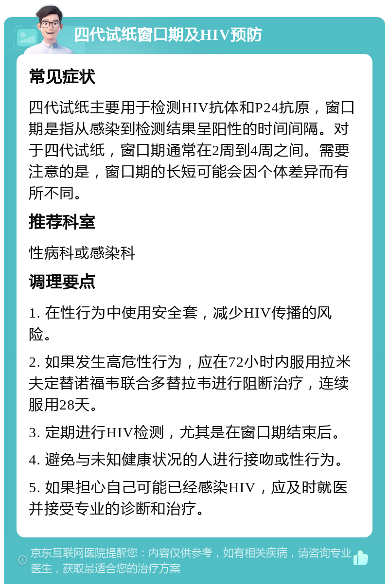 四代试纸窗口期及HIV预防 常见症状 四代试纸主要用于检测HIV抗体和P24抗原，窗口期是指从感染到检测结果呈阳性的时间间隔。对于四代试纸，窗口期通常在2周到4周之间。需要注意的是，窗口期的长短可能会因个体差异而有所不同。 推荐科室 性病科或感染科 调理要点 1. 在性行为中使用安全套，减少HIV传播的风险。 2. 如果发生高危性行为，应在72小时内服用拉米夫定替诺福韦联合多替拉韦进行阻断治疗，连续服用28天。 3. 定期进行HIV检测，尤其是在窗口期结束后。 4. 避免与未知健康状况的人进行接吻或性行为。 5. 如果担心自己可能已经感染HIV，应及时就医并接受专业的诊断和治疗。