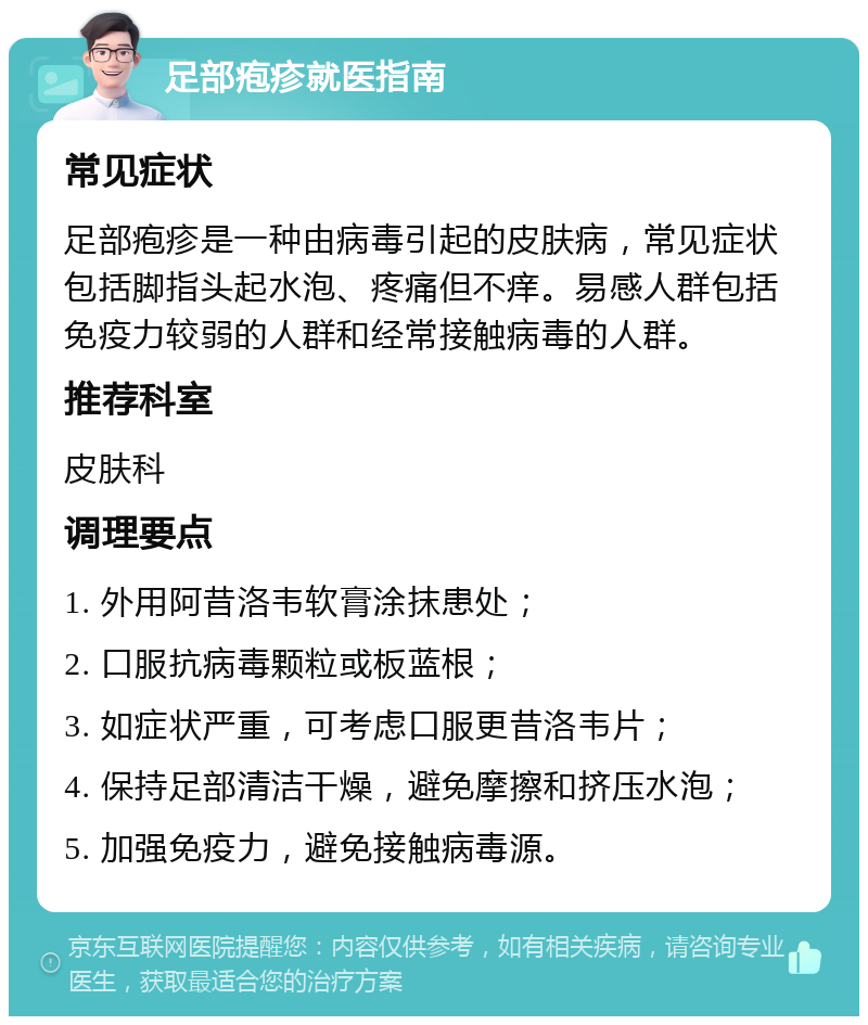 足部疱疹就医指南 常见症状 足部疱疹是一种由病毒引起的皮肤病，常见症状包括脚指头起水泡、疼痛但不痒。易感人群包括免疫力较弱的人群和经常接触病毒的人群。 推荐科室 皮肤科 调理要点 1. 外用阿昔洛韦软膏涂抹患处； 2. 口服抗病毒颗粒或板蓝根； 3. 如症状严重，可考虑口服更昔洛韦片； 4. 保持足部清洁干燥，避免摩擦和挤压水泡； 5. 加强免疫力，避免接触病毒源。