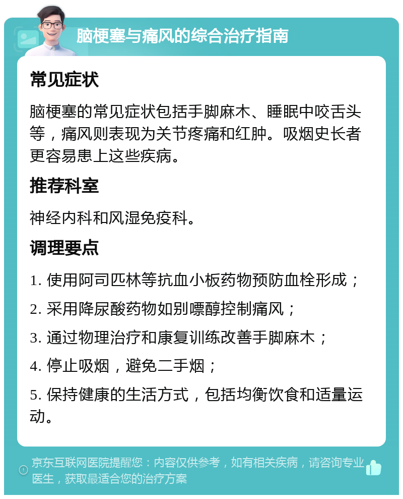 脑梗塞与痛风的综合治疗指南 常见症状 脑梗塞的常见症状包括手脚麻木、睡眠中咬舌头等，痛风则表现为关节疼痛和红肿。吸烟史长者更容易患上这些疾病。 推荐科室 神经内科和风湿免疫科。 调理要点 1. 使用阿司匹林等抗血小板药物预防血栓形成； 2. 采用降尿酸药物如别嘌醇控制痛风； 3. 通过物理治疗和康复训练改善手脚麻木； 4. 停止吸烟，避免二手烟； 5. 保持健康的生活方式，包括均衡饮食和适量运动。