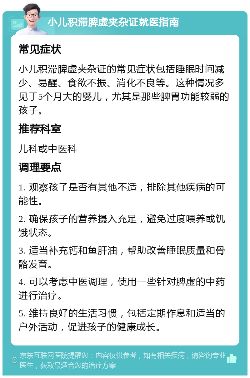 小儿积滞脾虚夹杂证就医指南 常见症状 小儿积滞脾虚夹杂证的常见症状包括睡眠时间减少、易醒、食欲不振、消化不良等。这种情况多见于5个月大的婴儿，尤其是那些脾胃功能较弱的孩子。 推荐科室 儿科或中医科 调理要点 1. 观察孩子是否有其他不适，排除其他疾病的可能性。 2. 确保孩子的营养摄入充足，避免过度喂养或饥饿状态。 3. 适当补充钙和鱼肝油，帮助改善睡眠质量和骨骼发育。 4. 可以考虑中医调理，使用一些针对脾虚的中药进行治疗。 5. 维持良好的生活习惯，包括定期作息和适当的户外活动，促进孩子的健康成长。