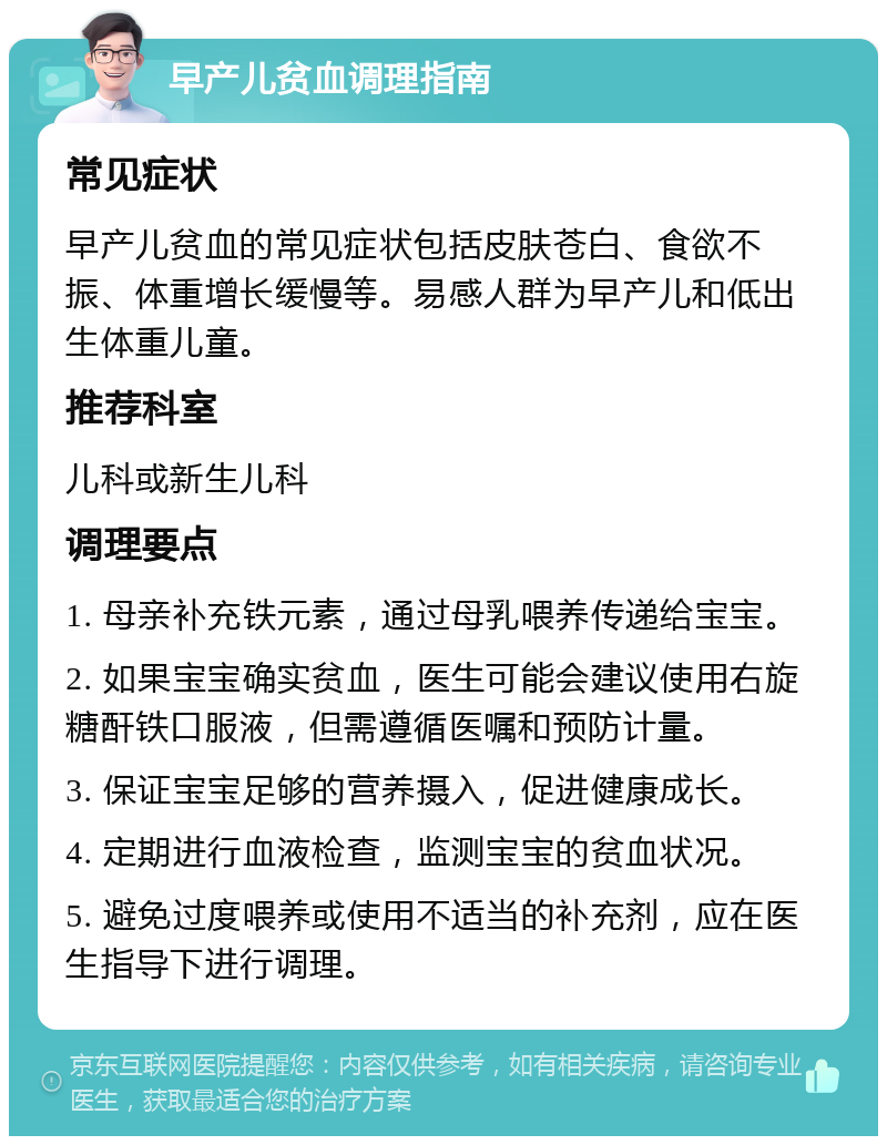 早产儿贫血调理指南 常见症状 早产儿贫血的常见症状包括皮肤苍白、食欲不振、体重增长缓慢等。易感人群为早产儿和低出生体重儿童。 推荐科室 儿科或新生儿科 调理要点 1. 母亲补充铁元素，通过母乳喂养传递给宝宝。 2. 如果宝宝确实贫血，医生可能会建议使用右旋糖酐铁口服液，但需遵循医嘱和预防计量。 3. 保证宝宝足够的营养摄入，促进健康成长。 4. 定期进行血液检查，监测宝宝的贫血状况。 5. 避免过度喂养或使用不适当的补充剂，应在医生指导下进行调理。