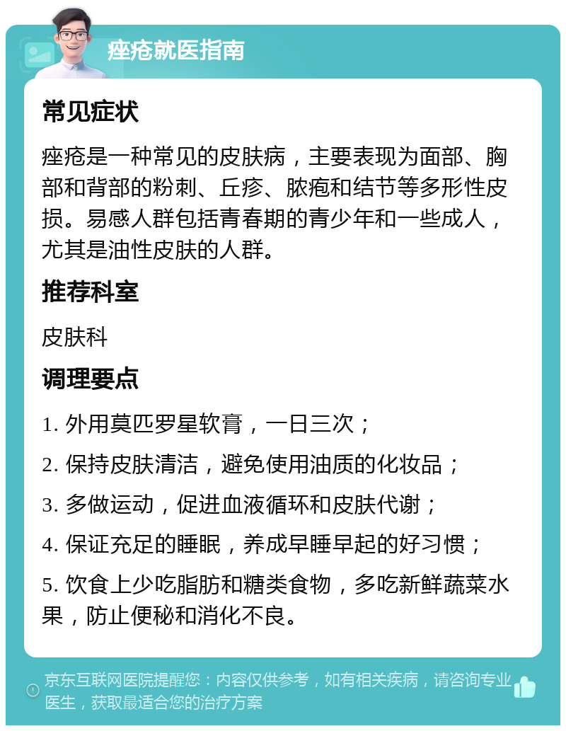 痤疮就医指南 常见症状 痤疮是一种常见的皮肤病，主要表现为面部、胸部和背部的粉刺、丘疹、脓疱和结节等多形性皮损。易感人群包括青春期的青少年和一些成人，尤其是油性皮肤的人群。 推荐科室 皮肤科 调理要点 1. 外用莫匹罗星软膏，一日三次； 2. 保持皮肤清洁，避免使用油质的化妆品； 3. 多做运动，促进血液循环和皮肤代谢； 4. 保证充足的睡眠，养成早睡早起的好习惯； 5. 饮食上少吃脂肪和糖类食物，多吃新鲜蔬菜水果，防止便秘和消化不良。