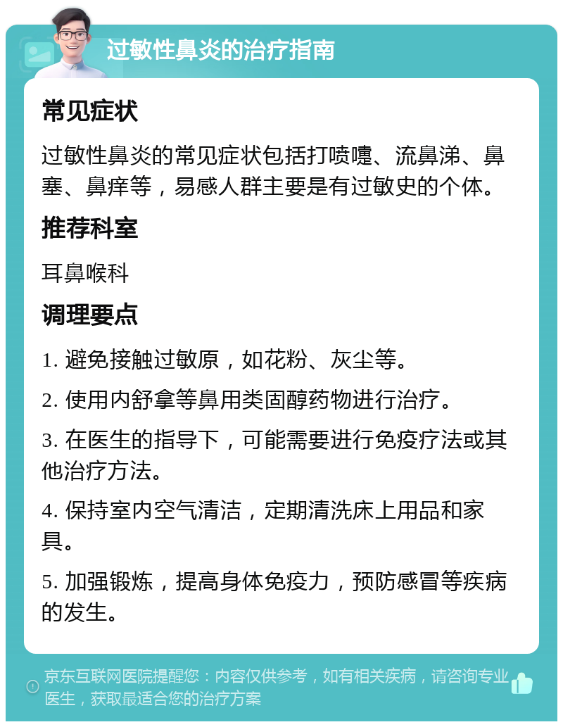 过敏性鼻炎的治疗指南 常见症状 过敏性鼻炎的常见症状包括打喷嚏、流鼻涕、鼻塞、鼻痒等，易感人群主要是有过敏史的个体。 推荐科室 耳鼻喉科 调理要点 1. 避免接触过敏原，如花粉、灰尘等。 2. 使用内舒拿等鼻用类固醇药物进行治疗。 3. 在医生的指导下，可能需要进行免疫疗法或其他治疗方法。 4. 保持室内空气清洁，定期清洗床上用品和家具。 5. 加强锻炼，提高身体免疫力，预防感冒等疾病的发生。