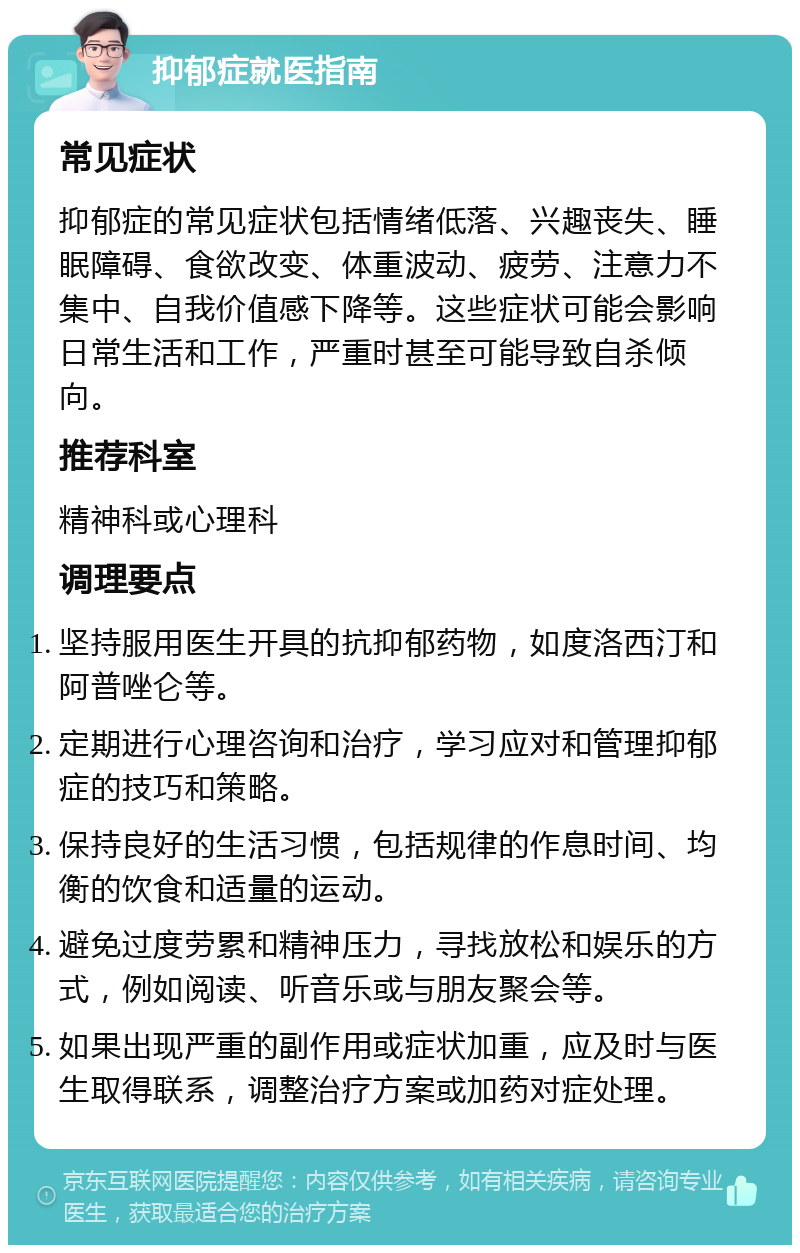 抑郁症就医指南 常见症状 抑郁症的常见症状包括情绪低落、兴趣丧失、睡眠障碍、食欲改变、体重波动、疲劳、注意力不集中、自我价值感下降等。这些症状可能会影响日常生活和工作，严重时甚至可能导致自杀倾向。 推荐科室 精神科或心理科 调理要点 坚持服用医生开具的抗抑郁药物，如度洛西汀和阿普唑仑等。 定期进行心理咨询和治疗，学习应对和管理抑郁症的技巧和策略。 保持良好的生活习惯，包括规律的作息时间、均衡的饮食和适量的运动。 避免过度劳累和精神压力，寻找放松和娱乐的方式，例如阅读、听音乐或与朋友聚会等。 如果出现严重的副作用或症状加重，应及时与医生取得联系，调整治疗方案或加药对症处理。