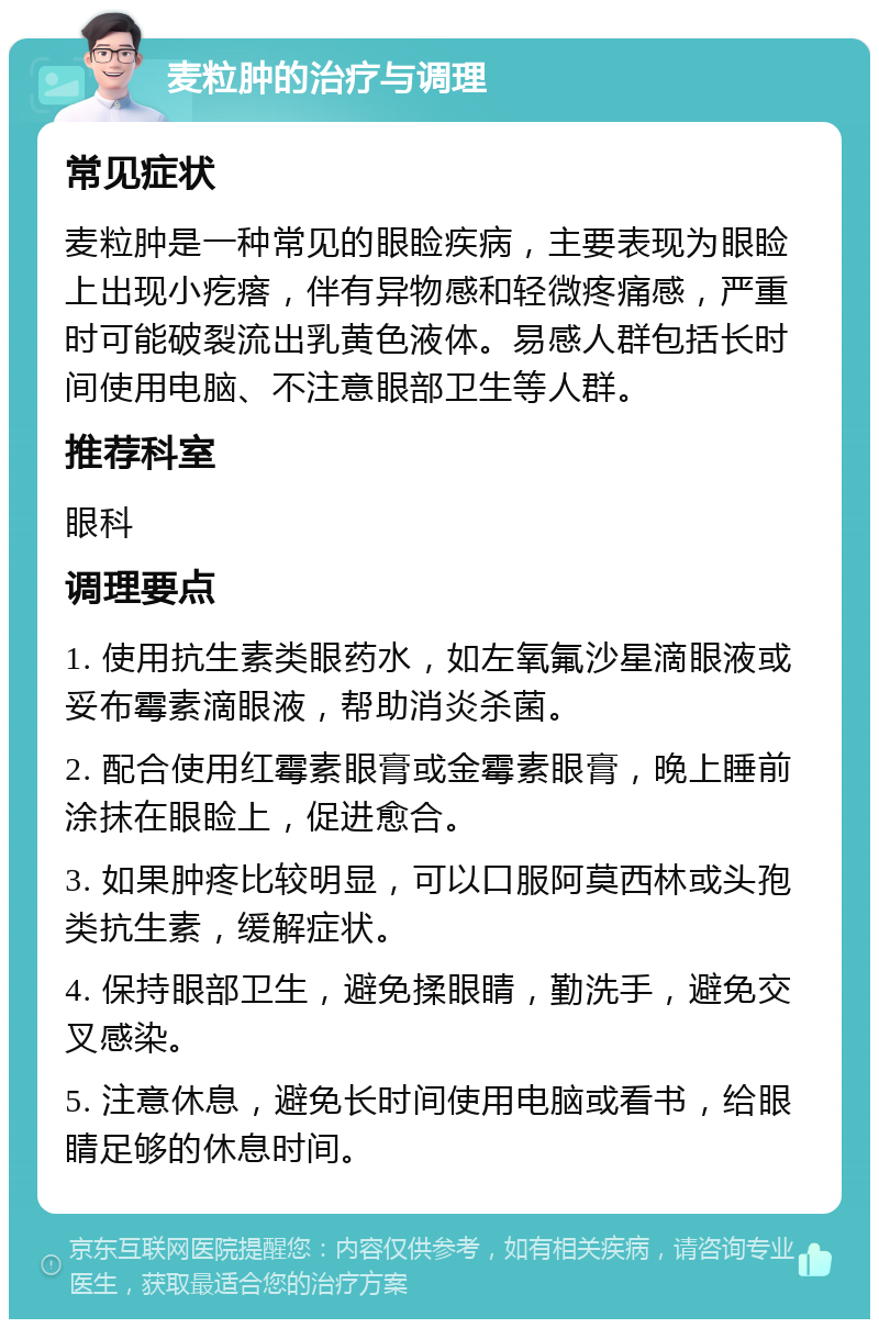 麦粒肿的治疗与调理 常见症状 麦粒肿是一种常见的眼睑疾病，主要表现为眼睑上出现小疙瘩，伴有异物感和轻微疼痛感，严重时可能破裂流出乳黄色液体。易感人群包括长时间使用电脑、不注意眼部卫生等人群。 推荐科室 眼科 调理要点 1. 使用抗生素类眼药水，如左氧氟沙星滴眼液或妥布霉素滴眼液，帮助消炎杀菌。 2. 配合使用红霉素眼膏或金霉素眼膏，晚上睡前涂抹在眼睑上，促进愈合。 3. 如果肿疼比较明显，可以口服阿莫西林或头孢类抗生素，缓解症状。 4. 保持眼部卫生，避免揉眼睛，勤洗手，避免交叉感染。 5. 注意休息，避免长时间使用电脑或看书，给眼睛足够的休息时间。