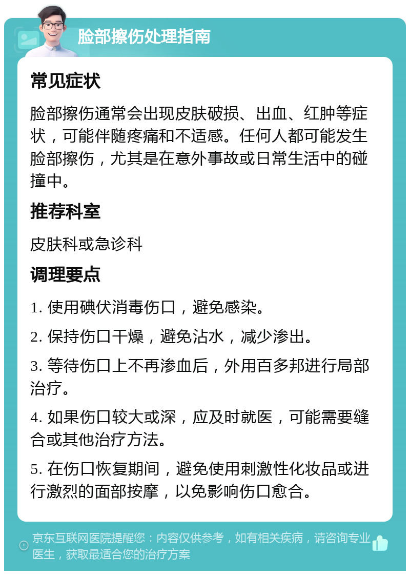 脸部擦伤处理指南 常见症状 脸部擦伤通常会出现皮肤破损、出血、红肿等症状，可能伴随疼痛和不适感。任何人都可能发生脸部擦伤，尤其是在意外事故或日常生活中的碰撞中。 推荐科室 皮肤科或急诊科 调理要点 1. 使用碘伏消毒伤口，避免感染。 2. 保持伤口干燥，避免沾水，减少渗出。 3. 等待伤口上不再渗血后，外用百多邦进行局部治疗。 4. 如果伤口较大或深，应及时就医，可能需要缝合或其他治疗方法。 5. 在伤口恢复期间，避免使用刺激性化妆品或进行激烈的面部按摩，以免影响伤口愈合。