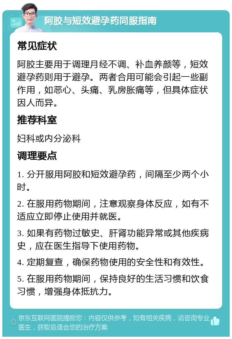 阿胶与短效避孕药同服指南 常见症状 阿胶主要用于调理月经不调、补血养颜等，短效避孕药则用于避孕。两者合用可能会引起一些副作用，如恶心、头痛、乳房胀痛等，但具体症状因人而异。 推荐科室 妇科或内分泌科 调理要点 1. 分开服用阿胶和短效避孕药，间隔至少两个小时。 2. 在服用药物期间，注意观察身体反应，如有不适应立即停止使用并就医。 3. 如果有药物过敏史、肝肾功能异常或其他疾病史，应在医生指导下使用药物。 4. 定期复查，确保药物使用的安全性和有效性。 5. 在服用药物期间，保持良好的生活习惯和饮食习惯，增强身体抵抗力。