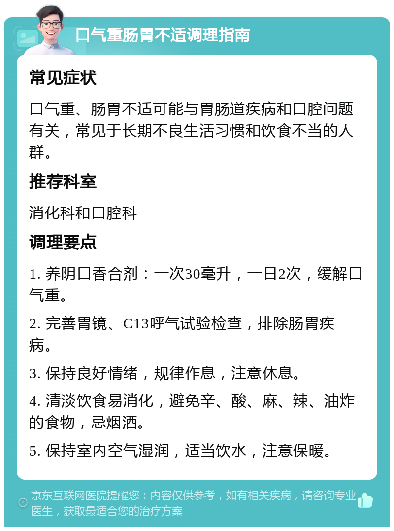 口气重肠胃不适调理指南 常见症状 口气重、肠胃不适可能与胃肠道疾病和口腔问题有关，常见于长期不良生活习惯和饮食不当的人群。 推荐科室 消化科和口腔科 调理要点 1. 养阴口香合剂：一次30毫升，一日2次，缓解口气重。 2. 完善胃镜、C13呼气试验检查，排除肠胃疾病。 3. 保持良好情绪，规律作息，注意休息。 4. 清淡饮食易消化，避免辛、酸、麻、辣、油炸的食物，忌烟酒。 5. 保持室内空气湿润，适当饮水，注意保暖。