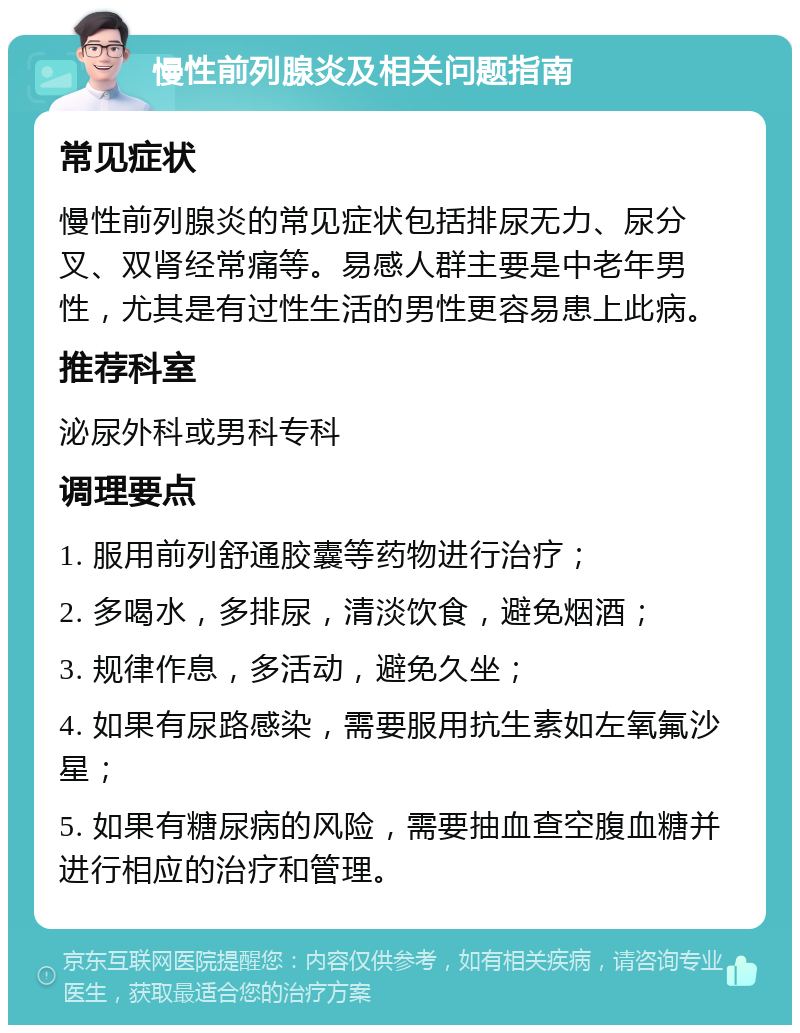 慢性前列腺炎及相关问题指南 常见症状 慢性前列腺炎的常见症状包括排尿无力、尿分叉、双肾经常痛等。易感人群主要是中老年男性，尤其是有过性生活的男性更容易患上此病。 推荐科室 泌尿外科或男科专科 调理要点 1. 服用前列舒通胶囊等药物进行治疗； 2. 多喝水，多排尿，清淡饮食，避免烟酒； 3. 规律作息，多活动，避免久坐； 4. 如果有尿路感染，需要服用抗生素如左氧氟沙星； 5. 如果有糖尿病的风险，需要抽血查空腹血糖并进行相应的治疗和管理。