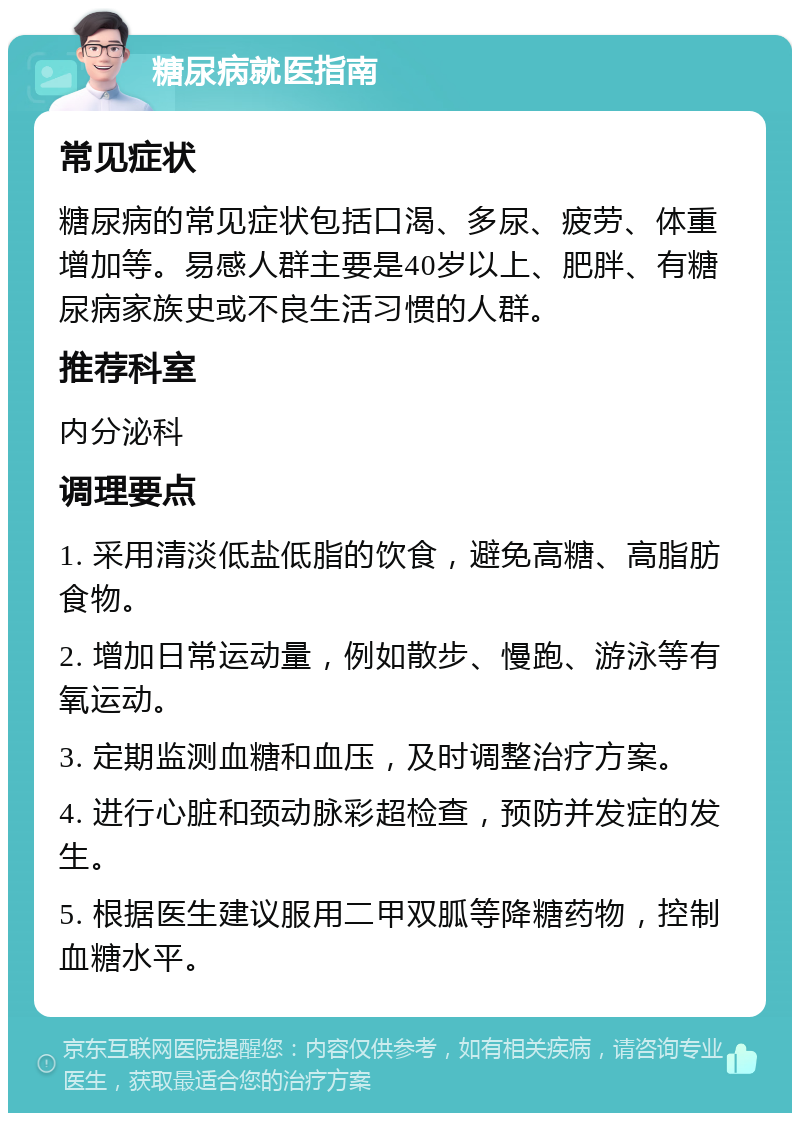 糖尿病就医指南 常见症状 糖尿病的常见症状包括口渴、多尿、疲劳、体重增加等。易感人群主要是40岁以上、肥胖、有糖尿病家族史或不良生活习惯的人群。 推荐科室 内分泌科 调理要点 1. 采用清淡低盐低脂的饮食，避免高糖、高脂肪食物。 2. 增加日常运动量，例如散步、慢跑、游泳等有氧运动。 3. 定期监测血糖和血压，及时调整治疗方案。 4. 进行心脏和颈动脉彩超检查，预防并发症的发生。 5. 根据医生建议服用二甲双胍等降糖药物，控制血糖水平。