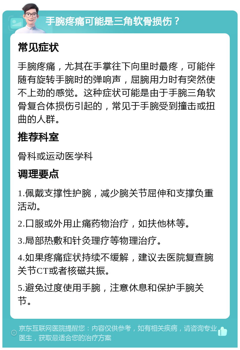 手腕疼痛可能是三角软骨损伤？ 常见症状 手腕疼痛，尤其在手掌往下向里时最疼，可能伴随有旋转手腕时的弹响声，屈腕用力时有突然使不上劲的感觉。这种症状可能是由于手腕三角软骨复合体损伤引起的，常见于手腕受到撞击或扭曲的人群。 推荐科室 骨科或运动医学科 调理要点 1.佩戴支撑性护腕，减少腕关节屈伸和支撑负重活动。 2.口服或外用止痛药物治疗，如扶他林等。 3.局部热敷和针灸理疗等物理治疗。 4.如果疼痛症状持续不缓解，建议去医院复查腕关节CT或者核磁共振。 5.避免过度使用手腕，注意休息和保护手腕关节。