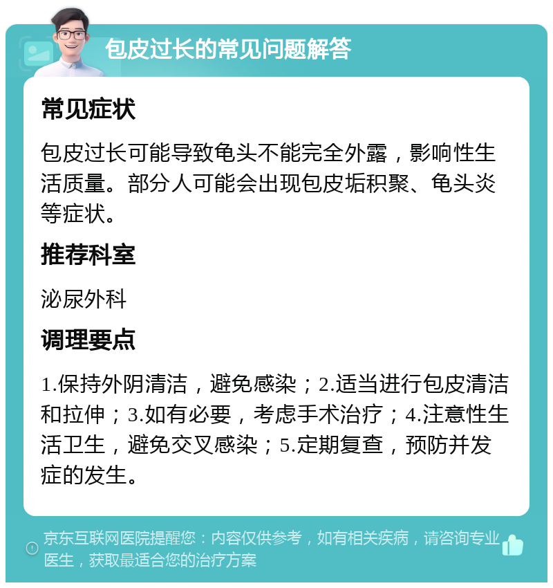 包皮过长的常见问题解答 常见症状 包皮过长可能导致龟头不能完全外露，影响性生活质量。部分人可能会出现包皮垢积聚、龟头炎等症状。 推荐科室 泌尿外科 调理要点 1.保持外阴清洁，避免感染；2.适当进行包皮清洁和拉伸；3.如有必要，考虑手术治疗；4.注意性生活卫生，避免交叉感染；5.定期复查，预防并发症的发生。