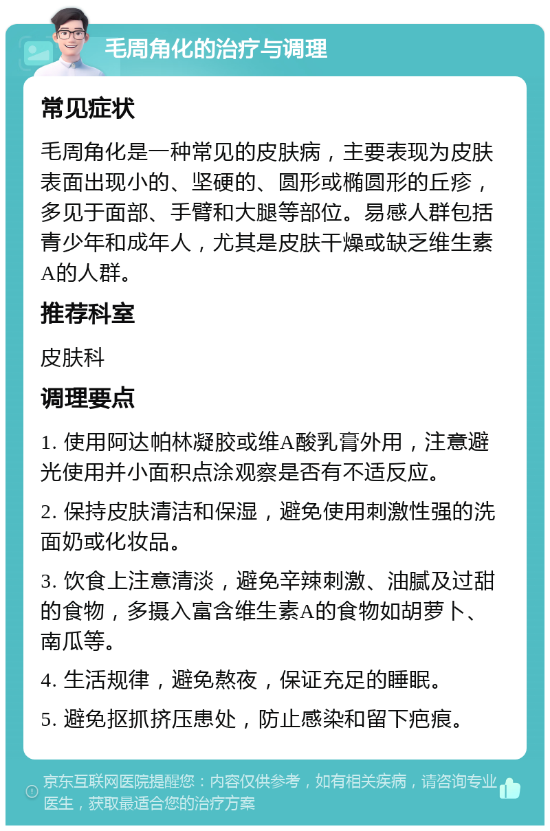 毛周角化的治疗与调理 常见症状 毛周角化是一种常见的皮肤病，主要表现为皮肤表面出现小的、坚硬的、圆形或椭圆形的丘疹，多见于面部、手臂和大腿等部位。易感人群包括青少年和成年人，尤其是皮肤干燥或缺乏维生素A的人群。 推荐科室 皮肤科 调理要点 1. 使用阿达帕林凝胶或维A酸乳膏外用，注意避光使用并小面积点涂观察是否有不适反应。 2. 保持皮肤清洁和保湿，避免使用刺激性强的洗面奶或化妆品。 3. 饮食上注意清淡，避免辛辣刺激、油腻及过甜的食物，多摄入富含维生素A的食物如胡萝卜、南瓜等。 4. 生活规律，避免熬夜，保证充足的睡眠。 5. 避免抠抓挤压患处，防止感染和留下疤痕。