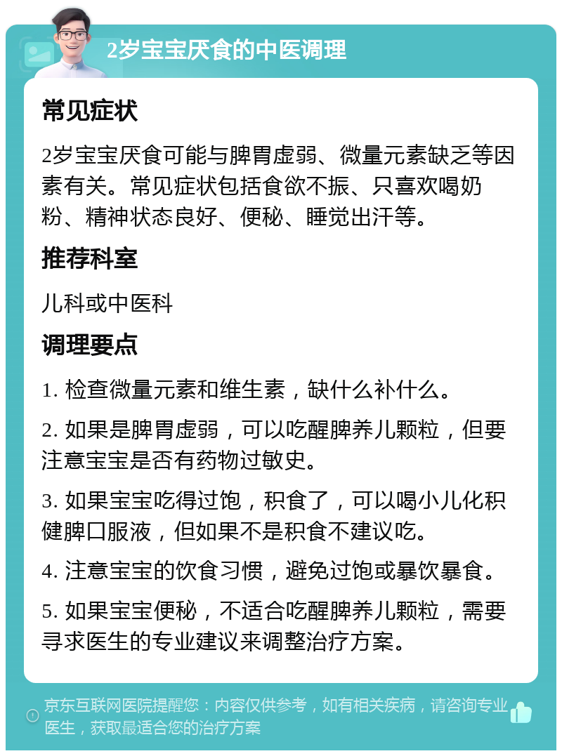 2岁宝宝厌食的中医调理 常见症状 2岁宝宝厌食可能与脾胃虚弱、微量元素缺乏等因素有关。常见症状包括食欲不振、只喜欢喝奶粉、精神状态良好、便秘、睡觉出汗等。 推荐科室 儿科或中医科 调理要点 1. 检查微量元素和维生素，缺什么补什么。 2. 如果是脾胃虚弱，可以吃醒脾养儿颗粒，但要注意宝宝是否有药物过敏史。 3. 如果宝宝吃得过饱，积食了，可以喝小儿化积健脾口服液，但如果不是积食不建议吃。 4. 注意宝宝的饮食习惯，避免过饱或暴饮暴食。 5. 如果宝宝便秘，不适合吃醒脾养儿颗粒，需要寻求医生的专业建议来调整治疗方案。