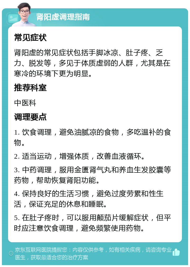 肾阳虚调理指南 常见症状 肾阳虚的常见症状包括手脚冰凉、肚子疼、乏力、脱发等，多见于体质虚弱的人群，尤其是在寒冷的环境下更为明显。 推荐科室 中医科 调理要点 1. 饮食调理，避免油腻凉的食物，多吃温补的食物。 2. 适当运动，增强体质，改善血液循环。 3. 中药调理，服用金匮肾气丸和养血生发胶囊等药物，帮助恢复肾阳功能。 4. 保持良好的生活习惯，避免过度劳累和性生活，保证充足的休息和睡眠。 5. 在肚子疼时，可以服用颠茄片缓解症状，但平时应注意饮食调理，避免频繁使用药物。