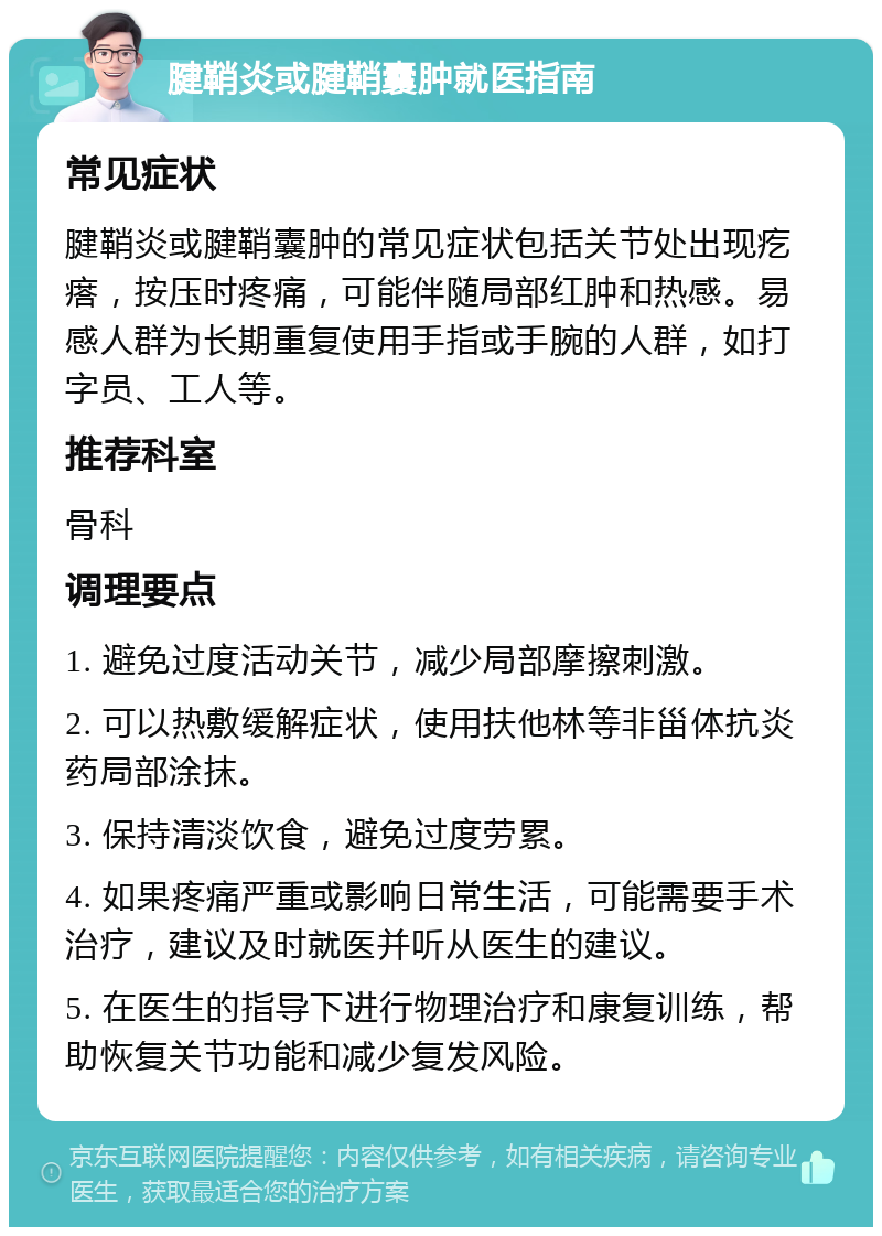 腱鞘炎或腱鞘囊肿就医指南 常见症状 腱鞘炎或腱鞘囊肿的常见症状包括关节处出现疙瘩，按压时疼痛，可能伴随局部红肿和热感。易感人群为长期重复使用手指或手腕的人群，如打字员、工人等。 推荐科室 骨科 调理要点 1. 避免过度活动关节，减少局部摩擦刺激。 2. 可以热敷缓解症状，使用扶他林等非甾体抗炎药局部涂抹。 3. 保持清淡饮食，避免过度劳累。 4. 如果疼痛严重或影响日常生活，可能需要手术治疗，建议及时就医并听从医生的建议。 5. 在医生的指导下进行物理治疗和康复训练，帮助恢复关节功能和减少复发风险。