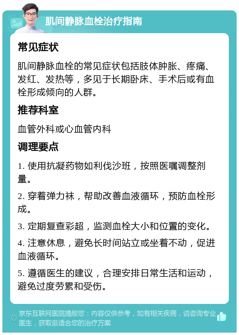 肌间静脉血栓治疗指南 常见症状 肌间静脉血栓的常见症状包括肢体肿胀、疼痛、发红、发热等，多见于长期卧床、手术后或有血栓形成倾向的人群。 推荐科室 血管外科或心血管内科 调理要点 1. 使用抗凝药物如利伐沙班，按照医嘱调整剂量。 2. 穿着弹力袜，帮助改善血液循环，预防血栓形成。 3. 定期复查彩超，监测血栓大小和位置的变化。 4. 注意休息，避免长时间站立或坐着不动，促进血液循环。 5. 遵循医生的建议，合理安排日常生活和运动，避免过度劳累和受伤。