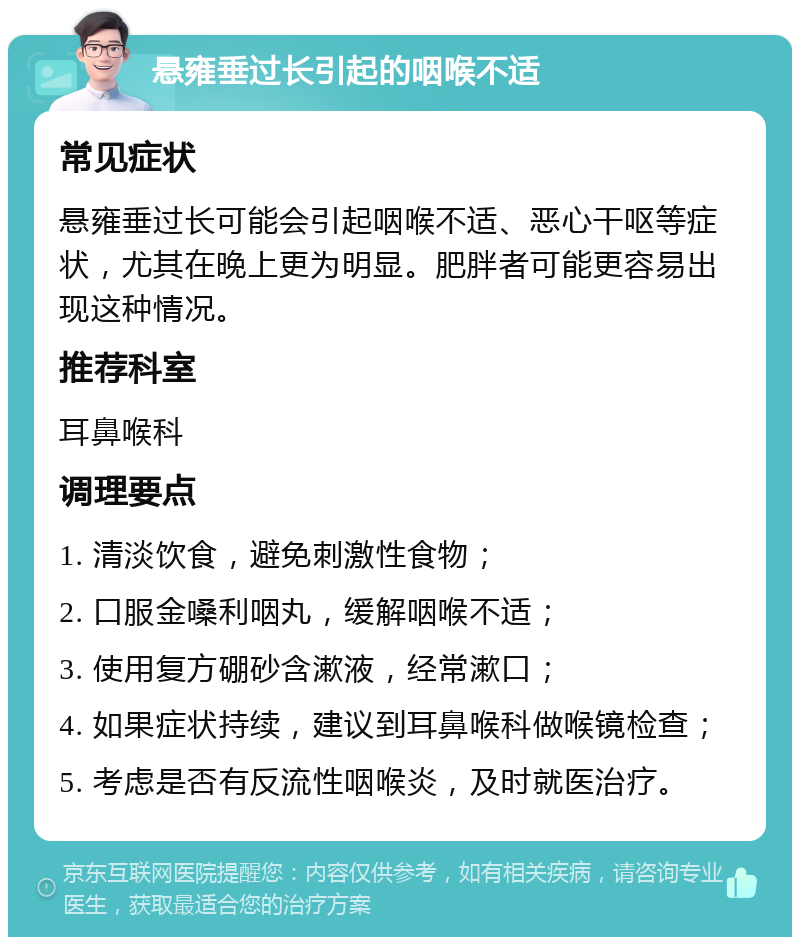 悬雍垂过长引起的咽喉不适 常见症状 悬雍垂过长可能会引起咽喉不适、恶心干呕等症状，尤其在晚上更为明显。肥胖者可能更容易出现这种情况。 推荐科室 耳鼻喉科 调理要点 1. 清淡饮食，避免刺激性食物； 2. 口服金嗓利咽丸，缓解咽喉不适； 3. 使用复方硼砂含漱液，经常漱口； 4. 如果症状持续，建议到耳鼻喉科做喉镜检查； 5. 考虑是否有反流性咽喉炎，及时就医治疗。