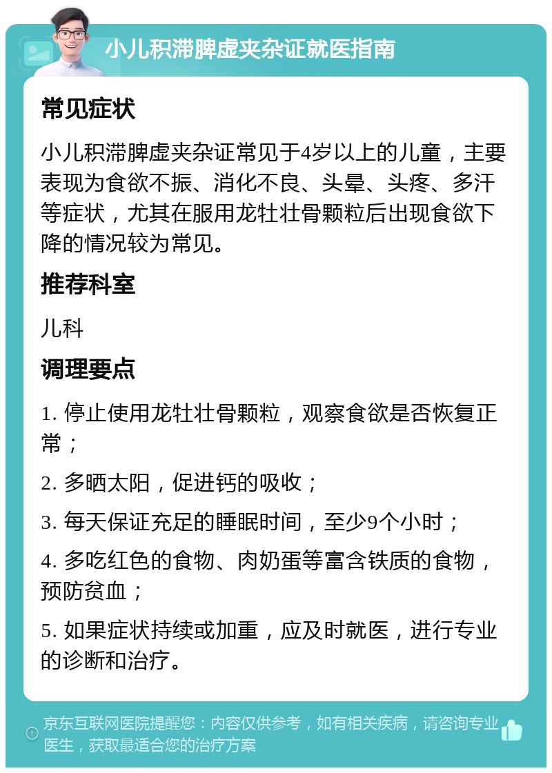 小儿积滞脾虚夹杂证就医指南 常见症状 小儿积滞脾虚夹杂证常见于4岁以上的儿童，主要表现为食欲不振、消化不良、头晕、头疼、多汗等症状，尤其在服用龙牡壮骨颗粒后出现食欲下降的情况较为常见。 推荐科室 儿科 调理要点 1. 停止使用龙牡壮骨颗粒，观察食欲是否恢复正常； 2. 多晒太阳，促进钙的吸收； 3. 每天保证充足的睡眠时间，至少9个小时； 4. 多吃红色的食物、肉奶蛋等富含铁质的食物，预防贫血； 5. 如果症状持续或加重，应及时就医，进行专业的诊断和治疗。