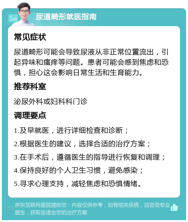 尿道畸形就医指南 常见症状 尿道畸形可能会导致尿液从非正常位置流出，引起异味和瘙痒等问题。患者可能会感到焦虑和恐惧，担心这会影响日常生活和生育能力。 推荐科室 泌尿外科或妇科科门诊 调理要点 1.及早就医，进行详细检查和诊断； 2.根据医生的建议，选择合适的治疗方案； 3.在手术后，遵循医生的指导进行恢复和调理； 4.保持良好的个人卫生习惯，避免感染； 5.寻求心理支持，减轻焦虑和恐惧情绪。