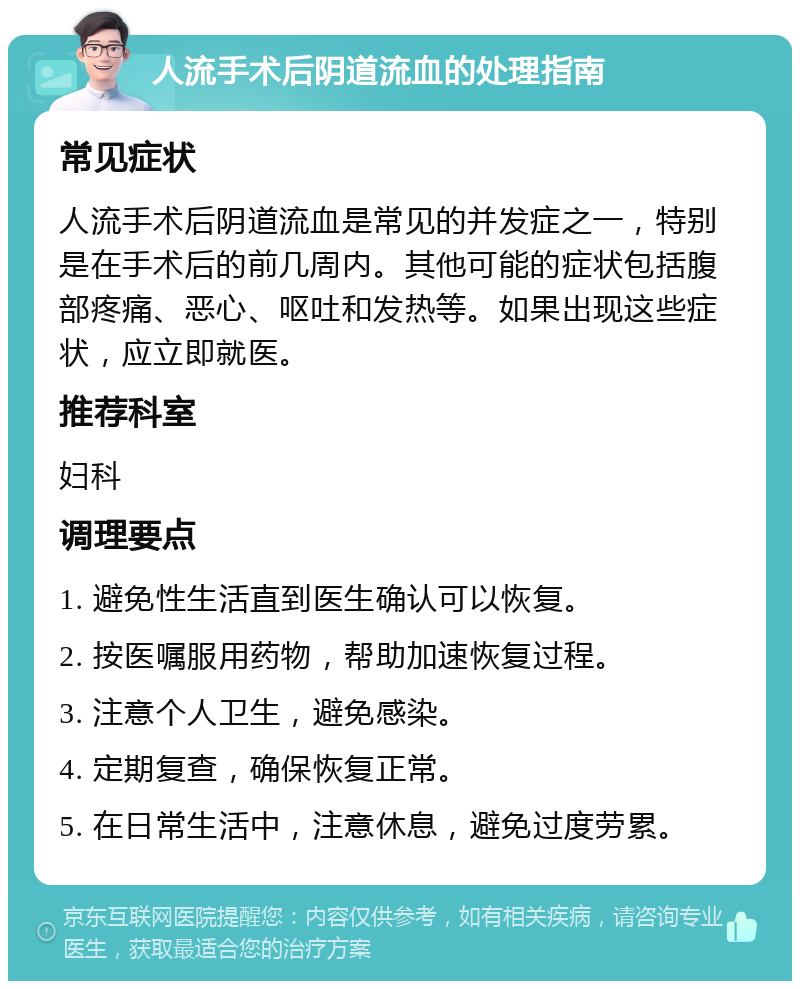 人流手术后阴道流血的处理指南 常见症状 人流手术后阴道流血是常见的并发症之一，特别是在手术后的前几周内。其他可能的症状包括腹部疼痛、恶心、呕吐和发热等。如果出现这些症状，应立即就医。 推荐科室 妇科 调理要点 1. 避免性生活直到医生确认可以恢复。 2. 按医嘱服用药物，帮助加速恢复过程。 3. 注意个人卫生，避免感染。 4. 定期复查，确保恢复正常。 5. 在日常生活中，注意休息，避免过度劳累。