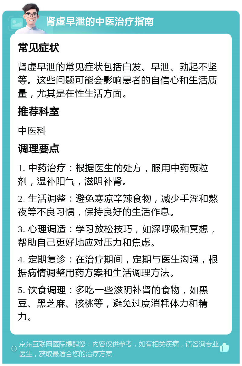 肾虚早泄的中医治疗指南 常见症状 肾虚早泄的常见症状包括白发、早泄、勃起不坚等。这些问题可能会影响患者的自信心和生活质量，尤其是在性生活方面。 推荐科室 中医科 调理要点 1. 中药治疗：根据医生的处方，服用中药颗粒剂，温补阳气，滋阴补肾。 2. 生活调整：避免寒凉辛辣食物，减少手淫和熬夜等不良习惯，保持良好的生活作息。 3. 心理调适：学习放松技巧，如深呼吸和冥想，帮助自己更好地应对压力和焦虑。 4. 定期复诊：在治疗期间，定期与医生沟通，根据病情调整用药方案和生活调理方法。 5. 饮食调理：多吃一些滋阴补肾的食物，如黑豆、黑芝麻、核桃等，避免过度消耗体力和精力。