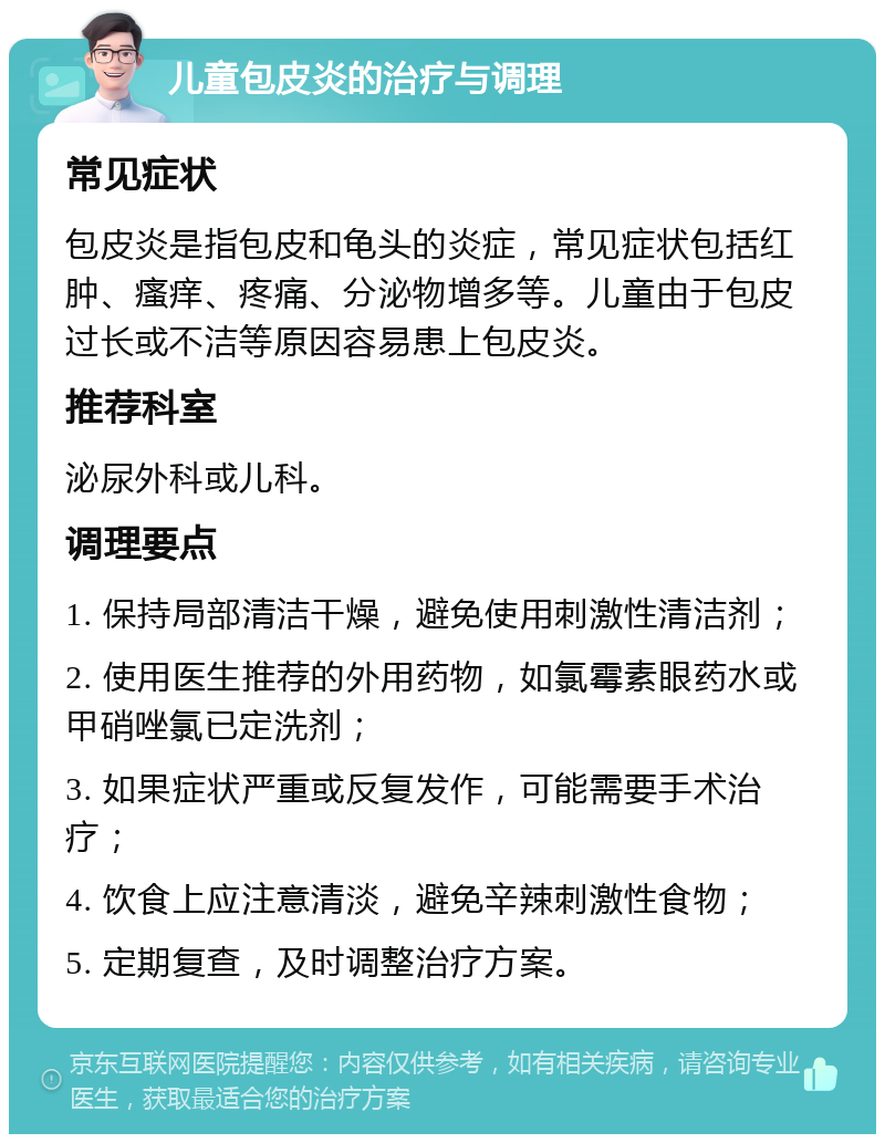 儿童包皮炎的治疗与调理 常见症状 包皮炎是指包皮和龟头的炎症，常见症状包括红肿、瘙痒、疼痛、分泌物增多等。儿童由于包皮过长或不洁等原因容易患上包皮炎。 推荐科室 泌尿外科或儿科。 调理要点 1. 保持局部清洁干燥，避免使用刺激性清洁剂； 2. 使用医生推荐的外用药物，如氯霉素眼药水或甲硝唑氯已定洗剂； 3. 如果症状严重或反复发作，可能需要手术治疗； 4. 饮食上应注意清淡，避免辛辣刺激性食物； 5. 定期复查，及时调整治疗方案。