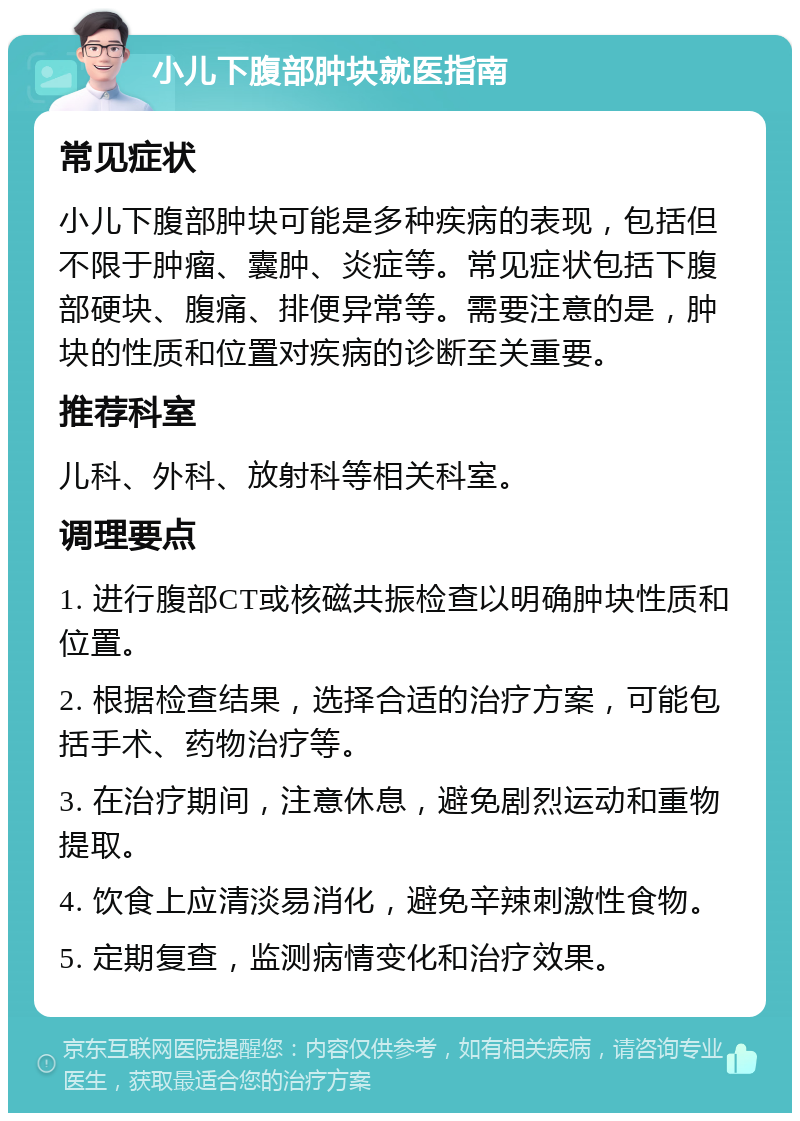 小儿下腹部肿块就医指南 常见症状 小儿下腹部肿块可能是多种疾病的表现，包括但不限于肿瘤、囊肿、炎症等。常见症状包括下腹部硬块、腹痛、排便异常等。需要注意的是，肿块的性质和位置对疾病的诊断至关重要。 推荐科室 儿科、外科、放射科等相关科室。 调理要点 1. 进行腹部CT或核磁共振检查以明确肿块性质和位置。 2. 根据检查结果，选择合适的治疗方案，可能包括手术、药物治疗等。 3. 在治疗期间，注意休息，避免剧烈运动和重物提取。 4. 饮食上应清淡易消化，避免辛辣刺激性食物。 5. 定期复查，监测病情变化和治疗效果。