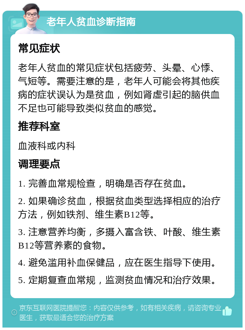 老年人贫血诊断指南 常见症状 老年人贫血的常见症状包括疲劳、头晕、心悸、气短等。需要注意的是，老年人可能会将其他疾病的症状误认为是贫血，例如肾虚引起的脑供血不足也可能导致类似贫血的感觉。 推荐科室 血液科或内科 调理要点 1. 完善血常规检查，明确是否存在贫血。 2. 如果确诊贫血，根据贫血类型选择相应的治疗方法，例如铁剂、维生素B12等。 3. 注意营养均衡，多摄入富含铁、叶酸、维生素B12等营养素的食物。 4. 避免滥用补血保健品，应在医生指导下使用。 5. 定期复查血常规，监测贫血情况和治疗效果。