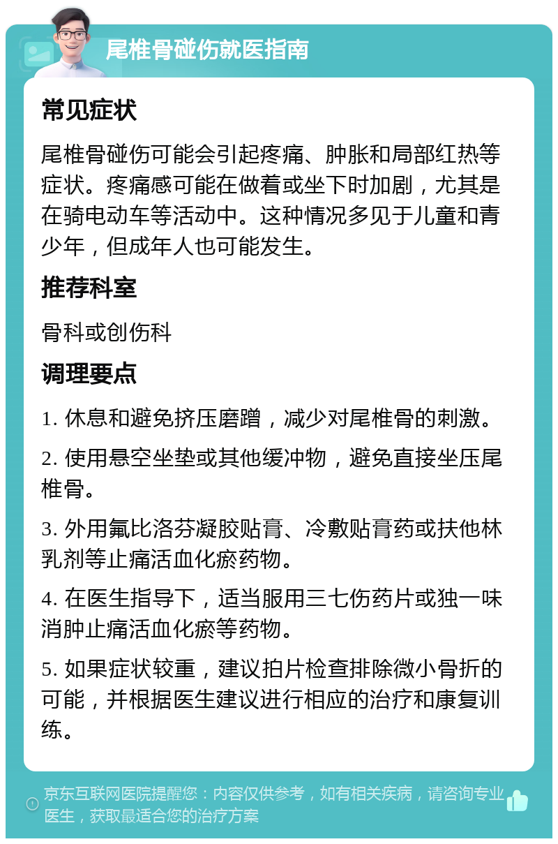 尾椎骨碰伤就医指南 常见症状 尾椎骨碰伤可能会引起疼痛、肿胀和局部红热等症状。疼痛感可能在做着或坐下时加剧，尤其是在骑电动车等活动中。这种情况多见于儿童和青少年，但成年人也可能发生。 推荐科室 骨科或创伤科 调理要点 1. 休息和避免挤压磨蹭，减少对尾椎骨的刺激。 2. 使用悬空坐垫或其他缓冲物，避免直接坐压尾椎骨。 3. 外用氟比洛芬凝胶贴膏、冷敷贴膏药或扶他林乳剂等止痛活血化瘀药物。 4. 在医生指导下，适当服用三七伤药片或独一味消肿止痛活血化瘀等药物。 5. 如果症状较重，建议拍片检查排除微小骨折的可能，并根据医生建议进行相应的治疗和康复训练。