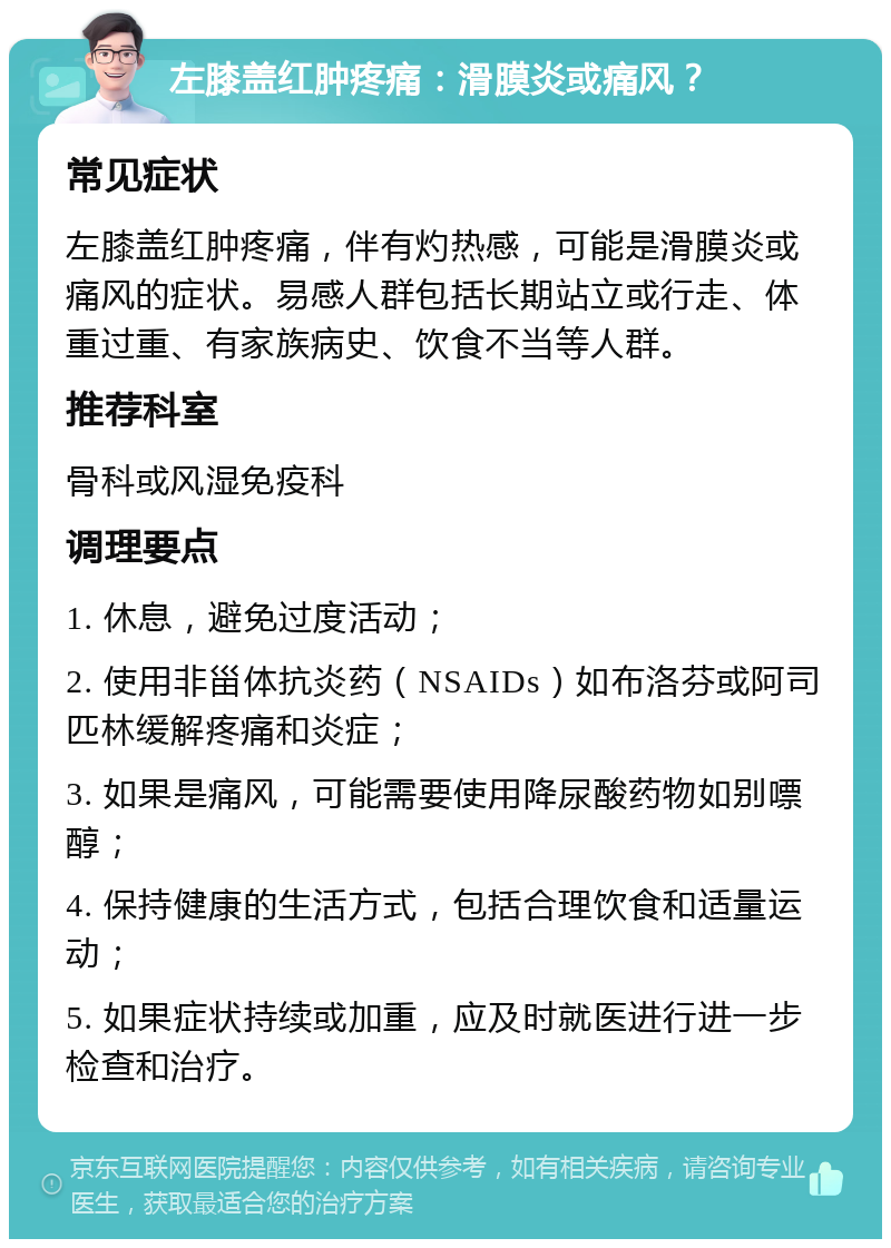 左膝盖红肿疼痛：滑膜炎或痛风？ 常见症状 左膝盖红肿疼痛，伴有灼热感，可能是滑膜炎或痛风的症状。易感人群包括长期站立或行走、体重过重、有家族病史、饮食不当等人群。 推荐科室 骨科或风湿免疫科 调理要点 1. 休息，避免过度活动； 2. 使用非甾体抗炎药（NSAIDs）如布洛芬或阿司匹林缓解疼痛和炎症； 3. 如果是痛风，可能需要使用降尿酸药物如别嘌醇； 4. 保持健康的生活方式，包括合理饮食和适量运动； 5. 如果症状持续或加重，应及时就医进行进一步检查和治疗。