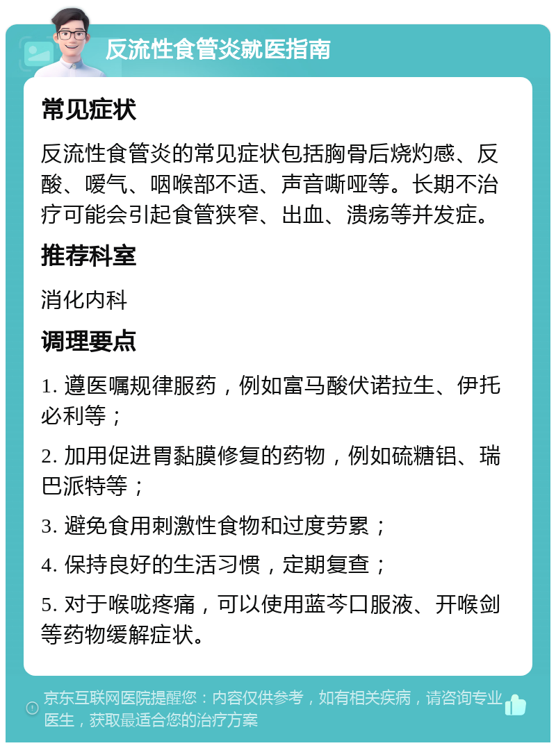 反流性食管炎就医指南 常见症状 反流性食管炎的常见症状包括胸骨后烧灼感、反酸、嗳气、咽喉部不适、声音嘶哑等。长期不治疗可能会引起食管狭窄、出血、溃疡等并发症。 推荐科室 消化内科 调理要点 1. 遵医嘱规律服药，例如富马酸伏诺拉生、伊托必利等； 2. 加用促进胃黏膜修复的药物，例如硫糖铝、瑞巴派特等； 3. 避免食用刺激性食物和过度劳累； 4. 保持良好的生活习惯，定期复查； 5. 对于喉咙疼痛，可以使用蓝芩口服液、开喉剑等药物缓解症状。