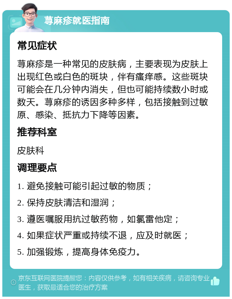 荨麻疹就医指南 常见症状 荨麻疹是一种常见的皮肤病，主要表现为皮肤上出现红色或白色的斑块，伴有瘙痒感。这些斑块可能会在几分钟内消失，但也可能持续数小时或数天。荨麻疹的诱因多种多样，包括接触到过敏原、感染、抵抗力下降等因素。 推荐科室 皮肤科 调理要点 1. 避免接触可能引起过敏的物质； 2. 保持皮肤清洁和湿润； 3. 遵医嘱服用抗过敏药物，如氯雷他定； 4. 如果症状严重或持续不退，应及时就医； 5. 加强锻炼，提高身体免疫力。