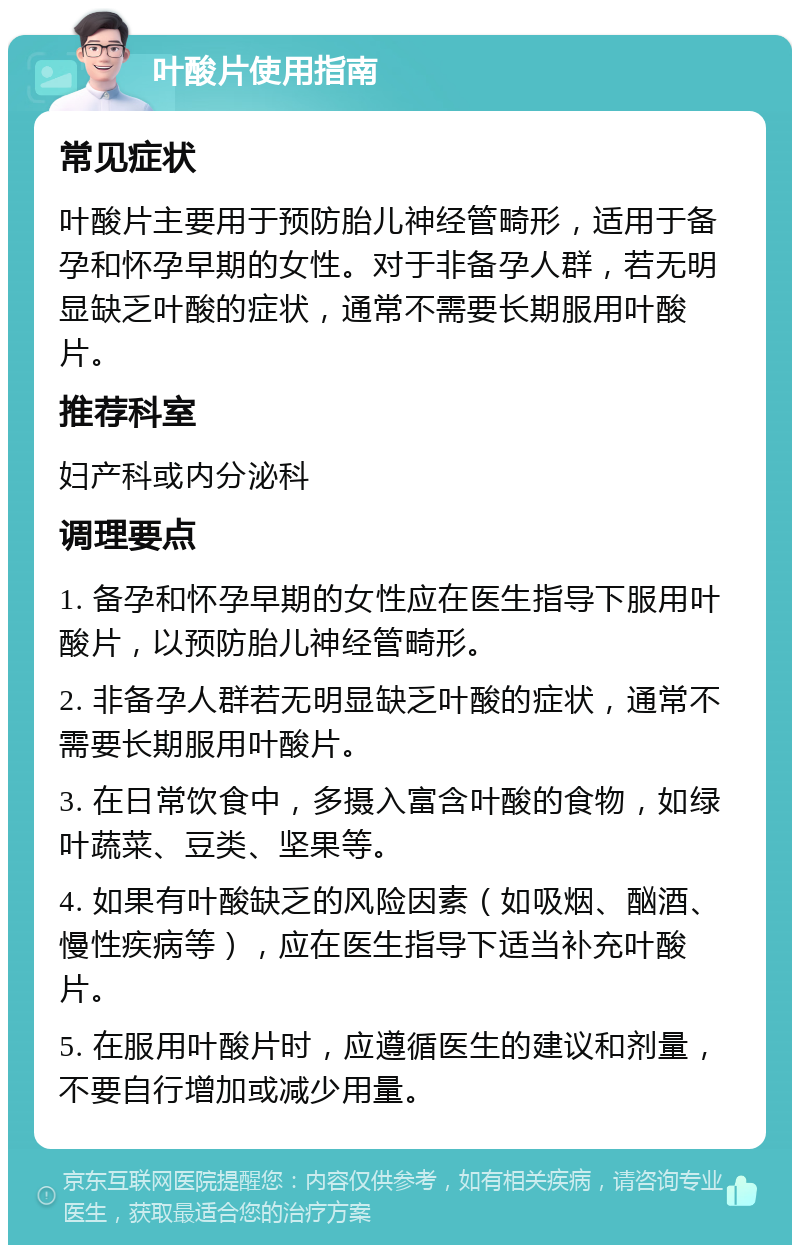 叶酸片使用指南 常见症状 叶酸片主要用于预防胎儿神经管畸形，适用于备孕和怀孕早期的女性。对于非备孕人群，若无明显缺乏叶酸的症状，通常不需要长期服用叶酸片。 推荐科室 妇产科或内分泌科 调理要点 1. 备孕和怀孕早期的女性应在医生指导下服用叶酸片，以预防胎儿神经管畸形。 2. 非备孕人群若无明显缺乏叶酸的症状，通常不需要长期服用叶酸片。 3. 在日常饮食中，多摄入富含叶酸的食物，如绿叶蔬菜、豆类、坚果等。 4. 如果有叶酸缺乏的风险因素（如吸烟、酗酒、慢性疾病等），应在医生指导下适当补充叶酸片。 5. 在服用叶酸片时，应遵循医生的建议和剂量，不要自行增加或减少用量。