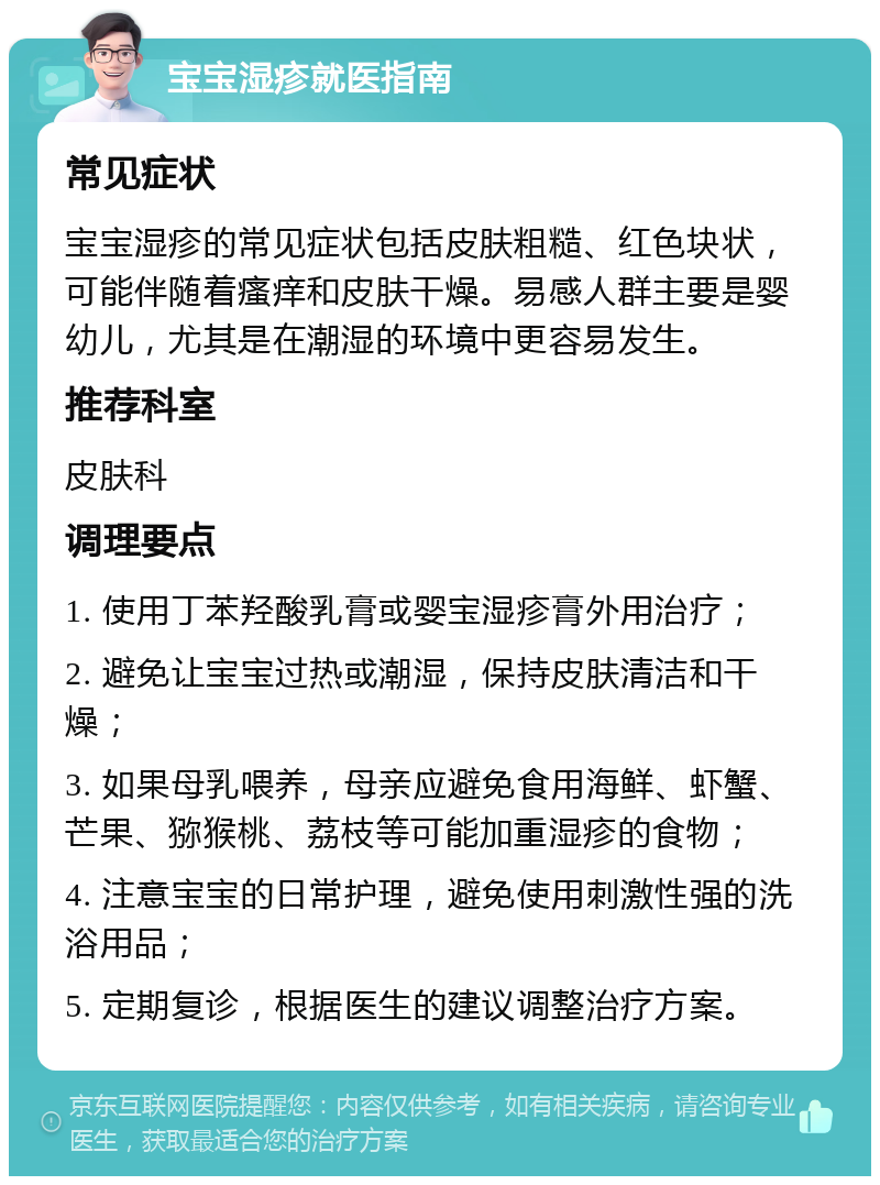 宝宝湿疹就医指南 常见症状 宝宝湿疹的常见症状包括皮肤粗糙、红色块状，可能伴随着瘙痒和皮肤干燥。易感人群主要是婴幼儿，尤其是在潮湿的环境中更容易发生。 推荐科室 皮肤科 调理要点 1. 使用丁苯羟酸乳膏或婴宝湿疹膏外用治疗； 2. 避免让宝宝过热或潮湿，保持皮肤清洁和干燥； 3. 如果母乳喂养，母亲应避免食用海鲜、虾蟹、芒果、猕猴桃、荔枝等可能加重湿疹的食物； 4. 注意宝宝的日常护理，避免使用刺激性强的洗浴用品； 5. 定期复诊，根据医生的建议调整治疗方案。