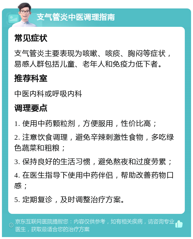 支气管炎中医调理指南 常见症状 支气管炎主要表现为咳嗽、咳痰、胸闷等症状，易感人群包括儿童、老年人和免疫力低下者。 推荐科室 中医内科或呼吸内科 调理要点 1. 使用中药颗粒剂，方便服用，性价比高； 2. 注意饮食调理，避免辛辣刺激性食物，多吃绿色蔬菜和粗粮； 3. 保持良好的生活习惯，避免熬夜和过度劳累； 4. 在医生指导下使用中药伴侣，帮助改善药物口感； 5. 定期复诊，及时调整治疗方案。