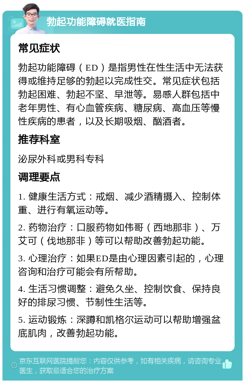 勃起功能障碍就医指南 常见症状 勃起功能障碍（ED）是指男性在性生活中无法获得或维持足够的勃起以完成性交。常见症状包括勃起困难、勃起不坚、早泄等。易感人群包括中老年男性、有心血管疾病、糖尿病、高血压等慢性疾病的患者，以及长期吸烟、酗酒者。 推荐科室 泌尿外科或男科专科 调理要点 1. 健康生活方式：戒烟、减少酒精摄入、控制体重、进行有氧运动等。 2. 药物治疗：口服药物如伟哥（西地那非）、万艾可（伐地那非）等可以帮助改善勃起功能。 3. 心理治疗：如果ED是由心理因素引起的，心理咨询和治疗可能会有所帮助。 4. 生活习惯调整：避免久坐、控制饮食、保持良好的排尿习惯、节制性生活等。 5. 运动锻炼：深蹲和凯格尔运动可以帮助增强盆底肌肉，改善勃起功能。