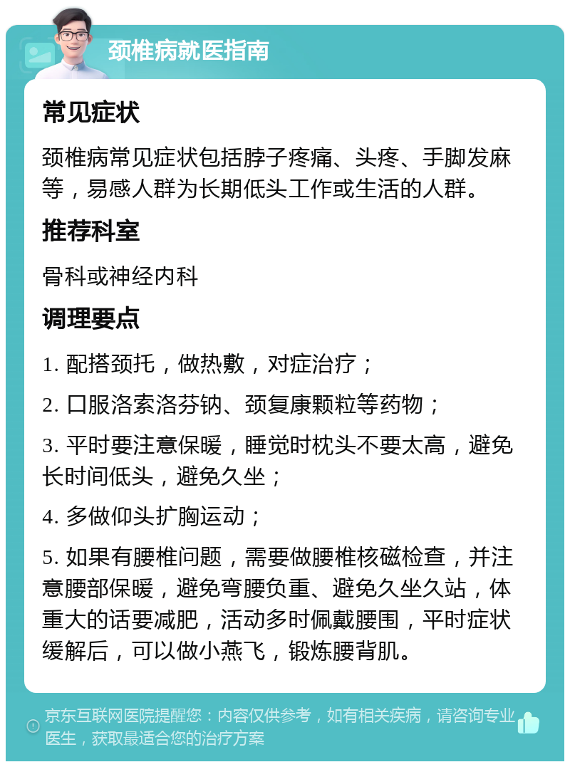 颈椎病就医指南 常见症状 颈椎病常见症状包括脖子疼痛、头疼、手脚发麻等，易感人群为长期低头工作或生活的人群。 推荐科室 骨科或神经内科 调理要点 1. 配搭颈托，做热敷，对症治疗； 2. 口服洛索洛芬钠、颈复康颗粒等药物； 3. 平时要注意保暖，睡觉时枕头不要太高，避免长时间低头，避免久坐； 4. 多做仰头扩胸运动； 5. 如果有腰椎问题，需要做腰椎核磁检查，并注意腰部保暖，避免弯腰负重、避免久坐久站，体重大的话要减肥，活动多时佩戴腰围，平时症状缓解后，可以做小燕飞，锻炼腰背肌。