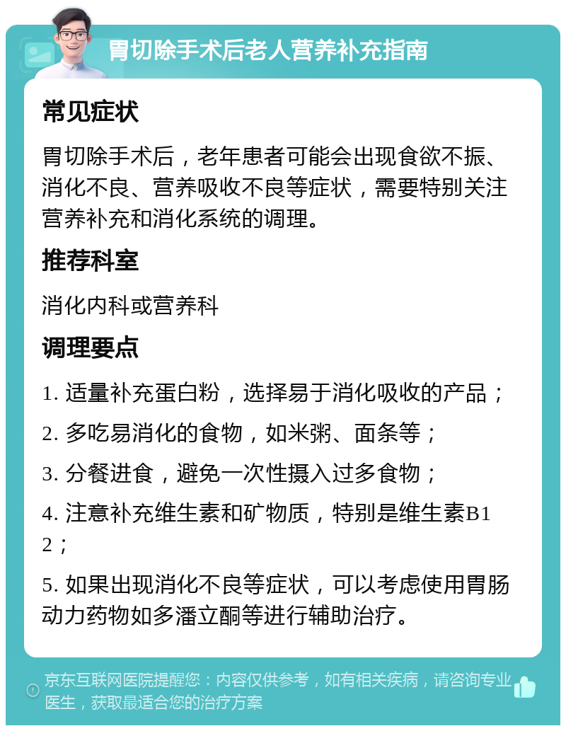 胃切除手术后老人营养补充指南 常见症状 胃切除手术后，老年患者可能会出现食欲不振、消化不良、营养吸收不良等症状，需要特别关注营养补充和消化系统的调理。 推荐科室 消化内科或营养科 调理要点 1. 适量补充蛋白粉，选择易于消化吸收的产品； 2. 多吃易消化的食物，如米粥、面条等； 3. 分餐进食，避免一次性摄入过多食物； 4. 注意补充维生素和矿物质，特别是维生素B12； 5. 如果出现消化不良等症状，可以考虑使用胃肠动力药物如多潘立酮等进行辅助治疗。