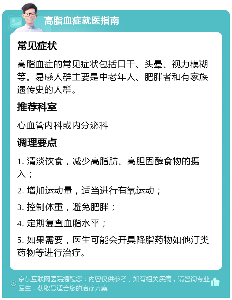 高脂血症就医指南 常见症状 高脂血症的常见症状包括口干、头晕、视力模糊等。易感人群主要是中老年人、肥胖者和有家族遗传史的人群。 推荐科室 心血管内科或内分泌科 调理要点 1. 清淡饮食，减少高脂肪、高胆固醇食物的摄入； 2. 增加运动量，适当进行有氧运动； 3. 控制体重，避免肥胖； 4. 定期复查血脂水平； 5. 如果需要，医生可能会开具降脂药物如他汀类药物等进行治疗。