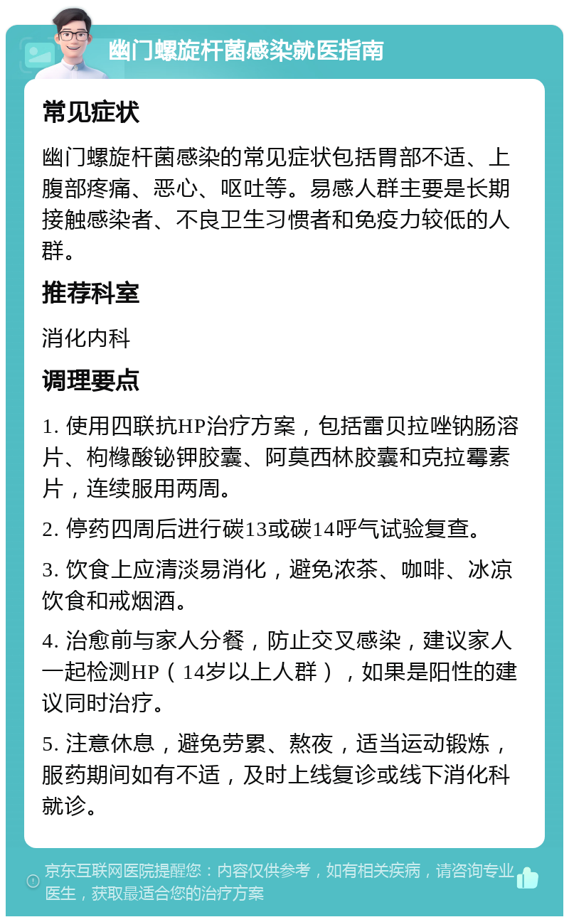 幽门螺旋杆菌感染就医指南 常见症状 幽门螺旋杆菌感染的常见症状包括胃部不适、上腹部疼痛、恶心、呕吐等。易感人群主要是长期接触感染者、不良卫生习惯者和免疫力较低的人群。 推荐科室 消化内科 调理要点 1. 使用四联抗HP治疗方案，包括雷贝拉唑钠肠溶片、枸橼酸铋钾胶囊、阿莫西林胶囊和克拉霉素片，连续服用两周。 2. 停药四周后进行碳13或碳14呼气试验复查。 3. 饮食上应清淡易消化，避免浓茶、咖啡、冰凉饮食和戒烟酒。 4. 治愈前与家人分餐，防止交叉感染，建议家人一起检测HP（14岁以上人群），如果是阳性的建议同时治疗。 5. 注意休息，避免劳累、熬夜，适当运动锻炼，服药期间如有不适，及时上线复诊或线下消化科就诊。