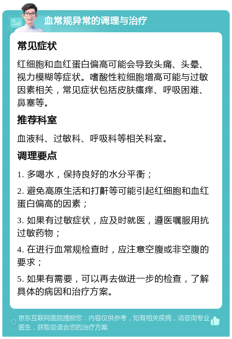 血常规异常的调理与治疗 常见症状 红细胞和血红蛋白偏高可能会导致头痛、头晕、视力模糊等症状。嗜酸性粒细胞增高可能与过敏因素相关，常见症状包括皮肤瘙痒、呼吸困难、鼻塞等。 推荐科室 血液科、过敏科、呼吸科等相关科室。 调理要点 1. 多喝水，保持良好的水分平衡； 2. 避免高原生活和打鼾等可能引起红细胞和血红蛋白偏高的因素； 3. 如果有过敏症状，应及时就医，遵医嘱服用抗过敏药物； 4. 在进行血常规检查时，应注意空腹或非空腹的要求； 5. 如果有需要，可以再去做进一步的检查，了解具体的病因和治疗方案。