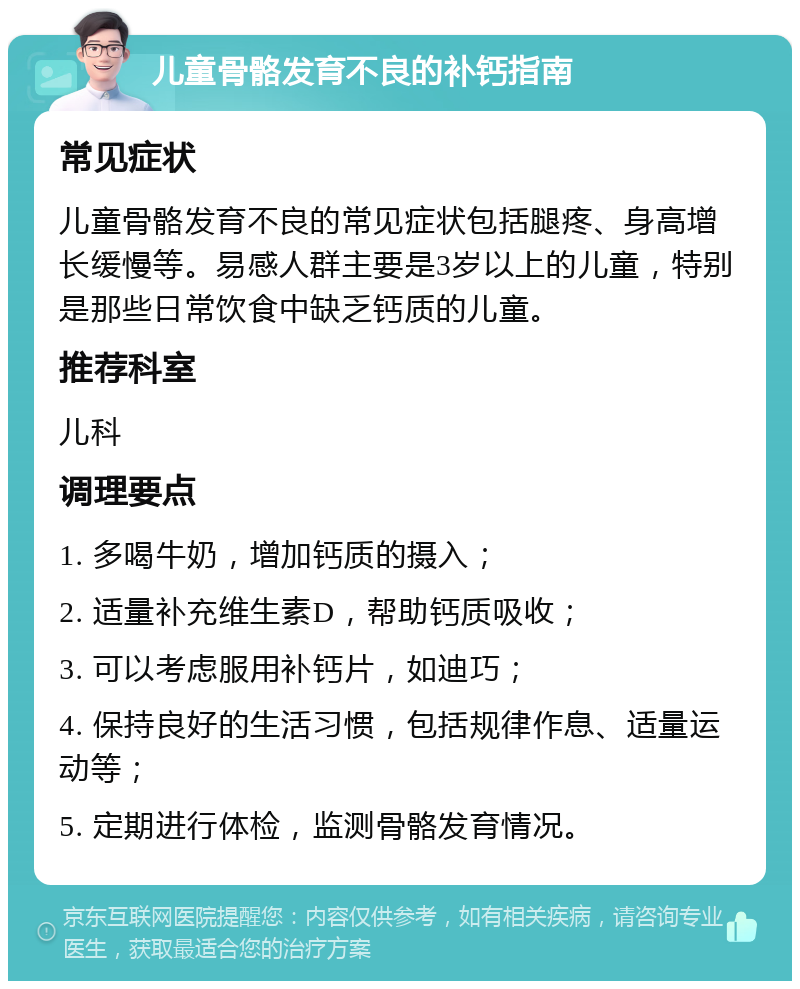 儿童骨骼发育不良的补钙指南 常见症状 儿童骨骼发育不良的常见症状包括腿疼、身高增长缓慢等。易感人群主要是3岁以上的儿童，特别是那些日常饮食中缺乏钙质的儿童。 推荐科室 儿科 调理要点 1. 多喝牛奶，增加钙质的摄入； 2. 适量补充维生素D，帮助钙质吸收； 3. 可以考虑服用补钙片，如迪巧； 4. 保持良好的生活习惯，包括规律作息、适量运动等； 5. 定期进行体检，监测骨骼发育情况。