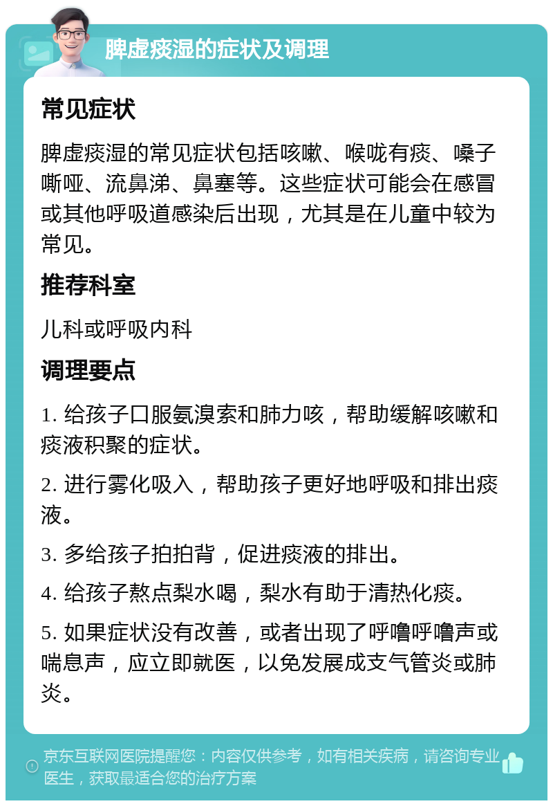 脾虚痰湿的症状及调理 常见症状 脾虚痰湿的常见症状包括咳嗽、喉咙有痰、嗓子嘶哑、流鼻涕、鼻塞等。这些症状可能会在感冒或其他呼吸道感染后出现，尤其是在儿童中较为常见。 推荐科室 儿科或呼吸内科 调理要点 1. 给孩子口服氨溴索和肺力咳，帮助缓解咳嗽和痰液积聚的症状。 2. 进行雾化吸入，帮助孩子更好地呼吸和排出痰液。 3. 多给孩子拍拍背，促进痰液的排出。 4. 给孩子熬点梨水喝，梨水有助于清热化痰。 5. 如果症状没有改善，或者出现了呼噜呼噜声或喘息声，应立即就医，以免发展成支气管炎或肺炎。