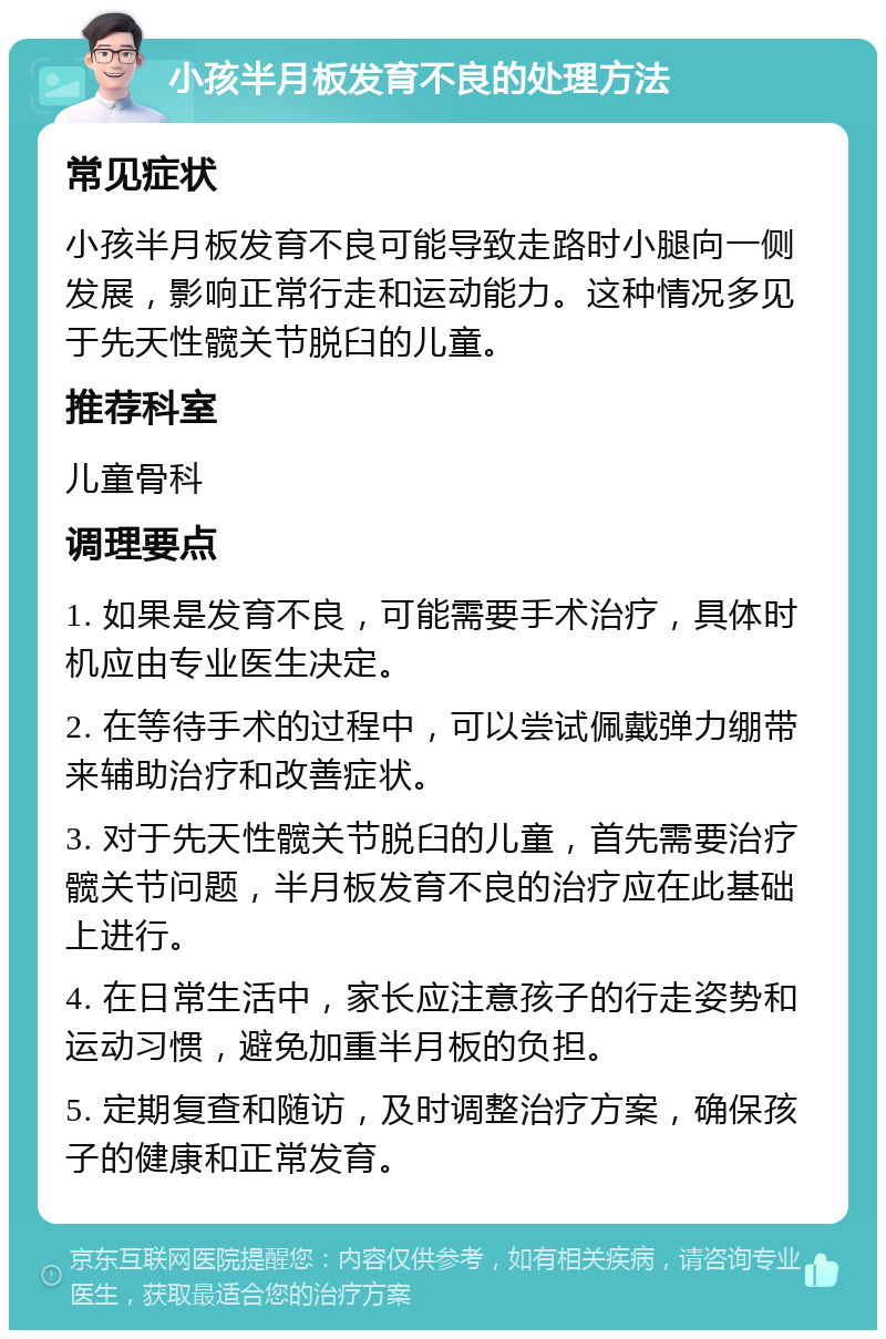 小孩半月板发育不良的处理方法 常见症状 小孩半月板发育不良可能导致走路时小腿向一侧发展，影响正常行走和运动能力。这种情况多见于先天性髋关节脱臼的儿童。 推荐科室 儿童骨科 调理要点 1. 如果是发育不良，可能需要手术治疗，具体时机应由专业医生决定。 2. 在等待手术的过程中，可以尝试佩戴弹力绷带来辅助治疗和改善症状。 3. 对于先天性髋关节脱臼的儿童，首先需要治疗髋关节问题，半月板发育不良的治疗应在此基础上进行。 4. 在日常生活中，家长应注意孩子的行走姿势和运动习惯，避免加重半月板的负担。 5. 定期复查和随访，及时调整治疗方案，确保孩子的健康和正常发育。