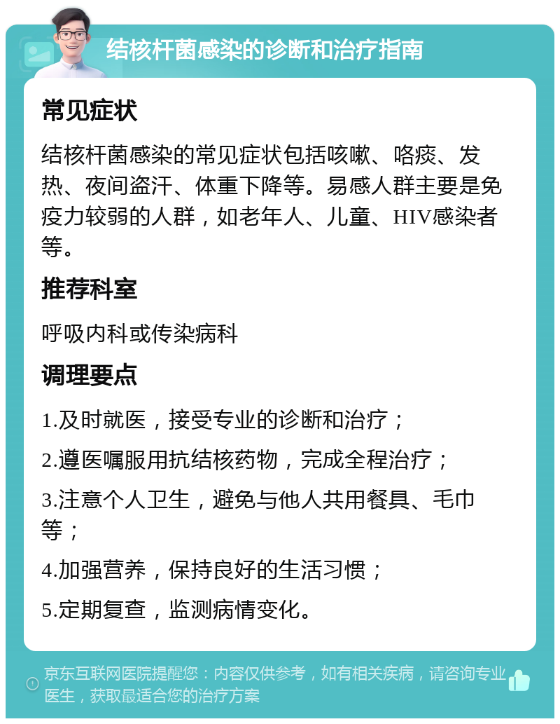 结核杆菌感染的诊断和治疗指南 常见症状 结核杆菌感染的常见症状包括咳嗽、咯痰、发热、夜间盗汗、体重下降等。易感人群主要是免疫力较弱的人群，如老年人、儿童、HIV感染者等。 推荐科室 呼吸内科或传染病科 调理要点 1.及时就医，接受专业的诊断和治疗； 2.遵医嘱服用抗结核药物，完成全程治疗； 3.注意个人卫生，避免与他人共用餐具、毛巾等； 4.加强营养，保持良好的生活习惯； 5.定期复查，监测病情变化。