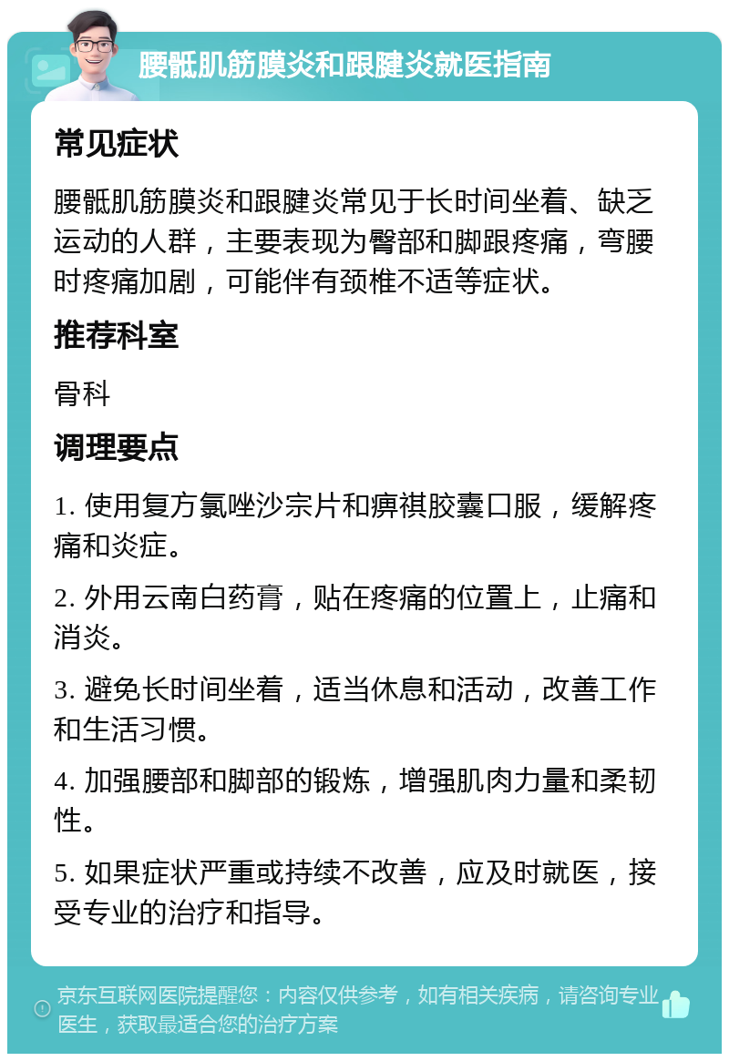 腰骶肌筋膜炎和跟腱炎就医指南 常见症状 腰骶肌筋膜炎和跟腱炎常见于长时间坐着、缺乏运动的人群，主要表现为臀部和脚跟疼痛，弯腰时疼痛加剧，可能伴有颈椎不适等症状。 推荐科室 骨科 调理要点 1. 使用复方氯唑沙宗片和痹祺胶囊口服，缓解疼痛和炎症。 2. 外用云南白药膏，贴在疼痛的位置上，止痛和消炎。 3. 避免长时间坐着，适当休息和活动，改善工作和生活习惯。 4. 加强腰部和脚部的锻炼，增强肌肉力量和柔韧性。 5. 如果症状严重或持续不改善，应及时就医，接受专业的治疗和指导。