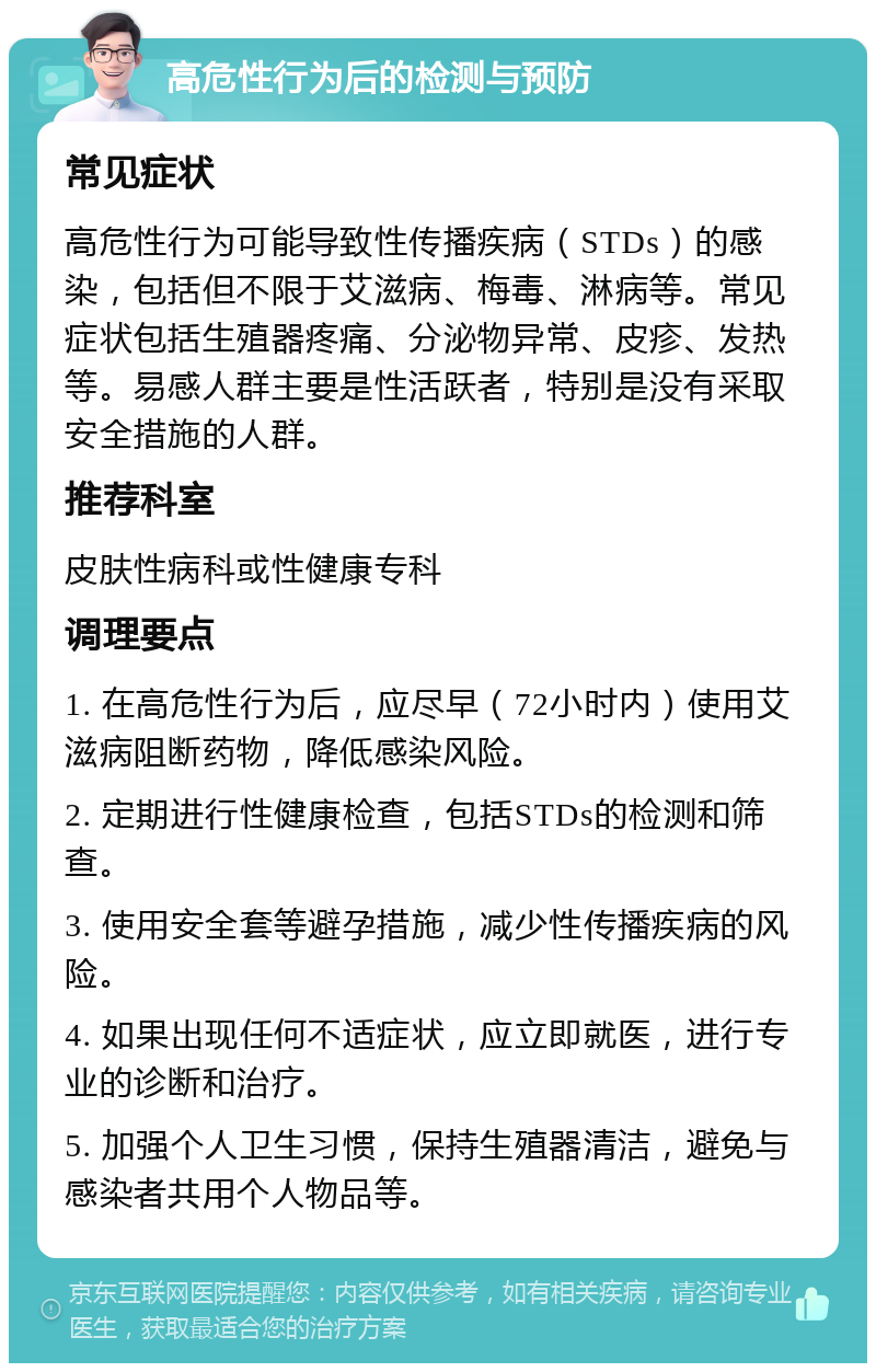 高危性行为后的检测与预防 常见症状 高危性行为可能导致性传播疾病（STDs）的感染，包括但不限于艾滋病、梅毒、淋病等。常见症状包括生殖器疼痛、分泌物异常、皮疹、发热等。易感人群主要是性活跃者，特别是没有采取安全措施的人群。 推荐科室 皮肤性病科或性健康专科 调理要点 1. 在高危性行为后，应尽早（72小时内）使用艾滋病阻断药物，降低感染风险。 2. 定期进行性健康检查，包括STDs的检测和筛查。 3. 使用安全套等避孕措施，减少性传播疾病的风险。 4. 如果出现任何不适症状，应立即就医，进行专业的诊断和治疗。 5. 加强个人卫生习惯，保持生殖器清洁，避免与感染者共用个人物品等。