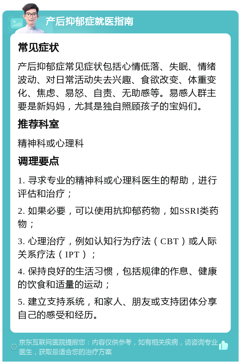 产后抑郁症就医指南 常见症状 产后抑郁症常见症状包括心情低落、失眠、情绪波动、对日常活动失去兴趣、食欲改变、体重变化、焦虑、易怒、自责、无助感等。易感人群主要是新妈妈，尤其是独自照顾孩子的宝妈们。 推荐科室 精神科或心理科 调理要点 1. 寻求专业的精神科或心理科医生的帮助，进行评估和治疗； 2. 如果必要，可以使用抗抑郁药物，如SSRI类药物； 3. 心理治疗，例如认知行为疗法（CBT）或人际关系疗法（IPT）； 4. 保持良好的生活习惯，包括规律的作息、健康的饮食和适量的运动； 5. 建立支持系统，和家人、朋友或支持团体分享自己的感受和经历。